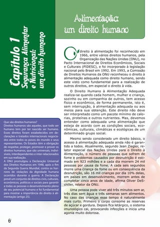 Alimentação:
             Segurança Alimentar
                                                  um direito humano
             um direito humano
  Capítulo 1


                                                  O         direito à alimentação foi reconhecido em
             e Nutricional:

                                                            1966, entre vários direitos humanos, pela
                                                            Organização das Nações Unidas (ONU), no
                                                  Pacto Internacional de Direitos Econômicos, Sociais
                                                  e Culturais (PIDESC), e foi incorporado à legislação
                                                  nacional pelo Brasil em 1992. Em 1993, a Comissão
                                                  de Direitos Humanos da ONU reconheceu o direito à
                                                  alimentação adequada como direito humano, sendo
                                                  este visto como fundamental para a realização de
                                                  outros direitos, em especial o direito à vida.
                                                       O Direito Humano à Alimentação Adequada
                                                  realiza-se quando cada homem, mulher e criança,
                                                  sozinho ou em companhia de outros, tem acesso
                                                  físico e econômico, de forma permanente, isto é,
                                                  sem interrupção, à alimentação adequada ou aos
                                                  meios para sua obtenção. Este direito não deve
                                                  ser interpretado como um pacote mínimo de calo-
                                                  rias, proteínas e outros nutrientes. Mas, devemos
Que são direitos humanos?                         entender como adequada uma alimentação que
Direitos humanos são aqueles, que todo ser        esteja de acordo com as condições sociais, eco-
humano tem por ter nascido ser humano.            nômicas, culturais, climáticas e ecológicas de um
Esses direitos foram estabelecidos em de-         determinado grupo social.
clarações e tratados internacionais negocia-
dos entre todos os povos do mundo e seus              Mesmo sendo considerado um direito básico, o
representantes. Os Estados têm a obrigação        acesso à alimentação adequada ainda não é garan-
de respeitar, proteger, promover e prover os      tido a todos. Atualmente, segundo Jean Ziegler, re-
direitos humanos, que são universais, indivi-     lator especial das Nações Unidas para o Direito à
síveis, interdependentes e inter-relacionados     Alimentação, o número de pessoas que sofrem de
em sua realização.                                fome e problemas causados por desnutrição é esti-
A ONU promulgou a Declaração Universal            mado em 923 milhões e a cada dia morrem 24 mil
dos Direitos Humanos em 1948, após o fim          pessoas por causa da fome. A cada seis segundos
da Segunda Guerra Mundial, contra os hor-         morre uma criança de fome ou em conseqüência da
rores de violações da dignidade humana            desnutrição, são 16 mil crianças por dia 10% delas,
ocorridos durante a guerra. A Declaração
                                                  em países em desenvolvimento, morrem antes de
prevê um conjunto de direitos civis, culturais,
                                                  completar cinco anos de idade, afirma Oliver DeS-
econômicos, políticos e sociais para garantir
a todas as pessoas o desenvolvimento pleno        chtter, relator da ONU.
de seu potencial humano e foi fundamental             Uma pessoa pode viver até três minutos sem ar,
para mostrar a importância do direito à ali-      três dias sem água e três semanas sem alimentos.
mentação (artigo 25).                             No caso das crianças esse tempo é naturalmente
                                                  mais curto. Primeiro o corpo consome as reservas
                                                  de açúcar e gordura. Depois fica letárgico, o sistema
                                                  imunológico cai, provocando infecções e inicia uma
                                                  agonia muito dolorosa.

   6
 