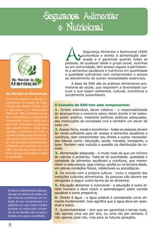 Segurança Alimentar
                                 e Nutricional

                                           A          Segurança Alimentar e Nutricional (SAN)
                                                      concretiza o direito à alimentação ade-
                                                      quada e é garantida quando todas as
                                           pessoas, de qualquer idade e grupo social, sozinhas
                                           ou em comunidade, têm acesso regular e permanen-
                                           te a alimentos saudáveis e nutritivos em quantidade
                                           e qualidade suficientes sem comprometer o acesso
                                           ao atendimento de outras necessidades essenciais.
                                               A base da SAN são as práticas alimentares pro-
                                           motoras de saúde, que respeitem a diversidade cul-
                                           tural e que sejam ambiental, cultural, econômica e
Dia Mundial da Alimentação                 socialmente sustentáveis.
Dia 16 de outubro é o dia de co-
memoração da criação da Orga-
nização das Nações Unidas para      O Conceito de SAN tem sete componentes:
a Agricultura e a Alimentação       1. Direito individual, dever coletivo - a responsabilidade
(FAO), em 1945. O objetivo deste    de alcançarmos o exercício pleno deste direito é de todos:
dia é conscientizar o conjunto da   do poder público, mediante políticas públicas adequadas,
humanidade sobre a difícil situ-    das instituições da sociedade civil e também um dever de
ação que enfrentam as pessoas       cada um.
que passam fome e estão des-
                                    2. Acesso físico, social e econômico - todas as pessoas devem
nutridas, e promover em todo o
                                    ter renda suficiente para ter acesso a alimentos saudáveis e
mundo a participação da popula-
ção na luta contra a fome. Duran-
                                    nutritivos, sem comprometer seu direito a outras necessida-
te o Dia Mundial da Alimentação,    des básicas como: educação, saúde, moradia, transporte, e
celebrado pela primeira vez em      lazer. Também está incluída a questão da distribuição da co-
1981, ressalta-se, a cada ano, um   mida.
tema em que se focalizam todas      3. Alimentação adequada - é muito mais do que um mínimo
as atividades.                      de calorias e proteínas. Trata-se de quantidade, qualidade e
                                    variedade de alimentos saudáveis e nutritivos, que mante-
                                    nham a cada pessoa, seja criança, adulta ou na terceira idade,
                                    em plenas condições físicas, intelectuais ou psicológicas.
                                    4. De acordo com a própria cultura - inclui o respeito das
                                    tradições culturais alimentares. As pessoas não devem ser
                                    obrigadas a seguir outra forma de se alimentar.
                                    5. Educação alimentar e nutricional - a educação é outro di-
 Embora a alimentação adequa-       reito humano e deve incluir a aprendizagem sobre comida
 da seja um direito de todos, um    saudável e como prepará-la.
 dos maiores problemas em re-       6. Direito à água - a água potável é considerada como ali-
 lação ao seu cumprimento é a       mento fundamental. Isso significa que a água deve ser aces-
 pobreza em que vivem muitas        sível a todos.
 pessoas no nosso país, tornan-     7. Sustentabilidade - tem que ser garantida o tempo todo,
 do-se um desafio não só para o     não apenas uma vez por ano, ou uma vez por semana. E
 Estado, mas para a sociedade.
                                    não apenas para nós, mas para as futuras gerações.

  8
 