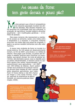 As causas da fome:
       tem gente demais e pouco pão?

M          uitos pensam que a fome é conseqüência
           da crescente população mundial nas últi-
           mas décadas. Mas estudos mostram que
há alimentos em quantidade mais que suficiente. A
produção da agricultura mundial poderia alimentar
atualmente - sem modificações genéticas – 12 bi-
lhões de pessoas.
    Mas esses números não representam a realida-
de do acesso ao alimento, sendo uma média entre
o desperdício e a escassez. E enquanto milhares
procuram nos lixões algo que possa ser engolido, o
gado e os porcos recebem alimentos com alto valor
nutritivo.                                                      E os agricultores familiares,
     A causa mais evidente da fome no mundo é a                como ficam nessa situação?
dívida externa. Os 122 países em desenvolvimento
tinham, no fim de 2007, uma dívida e 2,1 bilhão de         Também tem dívidas?
dólares. Para pagar suas dívidas, os países são for-
çados a adaptar políticas para incentivar as expor-    Como estão os preços que conse-
tações, que geram divisas. Ao invés de plantar ali-    guem para seus produtos?
mentos, são plantados açúcar, soja ou algodão para
os países industrializados. A terceira causa é a po-
lítica agrária dos países industrializados, que
subvencionam seus agricultores – em 2007
com 349 bilhões de dólares. Assim podem
vender seus produtos em qualquer merca-
do africano pela metade do valor cobrado
pelos pequenos agricultores, que traba-
lham 14 horas diárias e não têm chance
de chegar a uma renda mínima, viven-
do, segundo as estatísticas do Banco
Mundial, em extrema pobreza (Jean
Ziegler, 2008).



    “Protecionismo agrícola é ‘analfabe-
    tismo econômico’. É preciso derrubar
    barreiras agrícolas. Elas são destrutivas,
    poluentes e antiéticas.”
                               Nicholas Stern,
         Economista e autor de relatório para
       o governo britânico sobre os impáctos
         econômicos do aquecimento global.



                                                                                          9
 