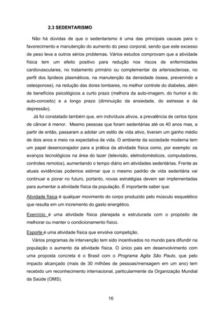 16
22..33 SSEEDDEENNTTAARRIISSMMOO
Não há dúvidas de que o sedentarismo é uma das principais causas para o
favorecimento e manutenção do aumento do peso corporal, sendo que este excesso
de peso leva a outros sérios problemas. Vários estudos comprovam que a atividade
física tem um efeito positivo para redução nos riscos de enfermidades
cardiovasculares, no tratamento primário ou complementar da arteriosclerose, no
perfil dos lipídeos plasmáticos, na manutenção da densidade óssea, prevenindo a
osteoporose), na redução das dores lombares, no melhor controle do diabetes, além
de benefícios psicológicos a curto prazo (melhora da auto-imagem, do humor e do
auto-conceito) e a longo prazo (diminuição da ansiedade, do estresse e da
depressão).
Já foi constatado também que, em indivíduos ativos, a prevalência de certos tipos
de câncer é menor. Mesmo pessoas que foram sedentárias até os 40 anos mas, a
partir de então, passaram a adotar um estilo de vida ativo, tiveram um ganho médio
de dois anos e meio na expectativa de vida. O ambiente da sociedade moderna tem
um papel desencorajador para a prática da atividade física como, por exemplo: os
avanços tecnológicos na área do lazer (televisão, eletrodomésticos, computadores,
controles remotos), aumentando o tempo diário em atividades sedentárias. Frente as
atuais evidências podemos estimar que o mesmo padrão de vida sedentária vai
continuar e piorar no futuro, portanto, novas estratégias devem ser implementadas
para aumentar a atividade física da população. É importante saber que:
Atividade física é qualquer movimento do corpo produzido pelo músculo esquelético
que resulta em um incremento do gasto energético.
Exercício é uma atividade física planejada e estruturada com o propósito de
melhorar ou manter o condicionamento físico.
Esporte é uma atividade física que envolve competição.
Vários programas de intervenção tem sido incentivados no mundo para difundir na
população o aumento da atividade física. O único pais em desenvolvimento com
uma proposta concreta é o Brasil com o Programa Agita São Paulo, que pelo
impacto alcançado (mais de 30 milhões de pessoas/mensagem em um ano) tem
recebido um reconhecimento internacional, particularmente da Organização Mundial
da Saúde (OMS).
 