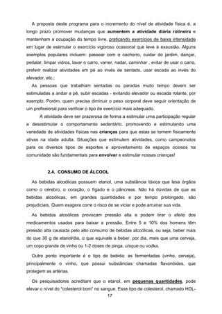 17
A proposta deste programa para o incremento do nível de atividade física é, a
longo prazo promover mudanças que aumentem a atividade diária rotineira e
mantenham a ocupação do tempo livre, praticando exercícios de baixa intensidade
em lugar de estimular o exercício vigoroso ocasional que leve à exaustão. Alguns
exemplos populares incluem: passear com o cachorro, cuidar do jardim, dançar,
pedalar, limpar vidros, lavar o carro, varrer, nadar, caminhar , evitar de usar o carro,
preferir realizar atividades em pé ao invés de sentado, usar escada ao invés do
elevador, etc.;
As pessoas que trabalham sentadas ou paradas muito tempo devem ser
estimuladas a andar a pé, subir escadas - evitando elevador ou escada rolante, por
exemplo. Porém, quem precisa diminuir o peso corporal deve seguir orientação de
um profissional para verificar o tipo de exercício mais adequado.
A atividade deve ser prazerosa de forma a estimular uma participação regular
e desestimular o comportamento sedentário, promovendo e estimulando uma
variedade de atividades físicas nas crianças para que estas se tornem fisicamente
ativas na idade adulta. Situações que estimulem atividades, como campeonatos
para os diversos tipos de esportes e aproveitamento de espaços ociosos na
comunidade são fundamentais para envolver e estimular nossas crianças!
22..44.. CCOONNSSUUMMOO DDEE ÁÁLLCCOOOOLL
As bebidas alcoólicas possuem etanol, uma substância tóxica que lesa órgãos
como o cérebro, o coração, o fígado e o pâncreas. Não há dúvidas de que as
bebidas alcoólicas, em grandes quantidades e por tempo prolongado, são
prejudiciais. Quem exagera corre o risco de se viciar e pode arruinar sua vida.
As bebidas alcoólicas provocam pressão alta e podem tirar o efeito dos
medicamentos usados para baixar a pressão. Entre 5 e 10% dos homens têm
pressão alta causada pelo alto consumo de bebidas alcoólicas, ou seja, beber mais
do que 30 g de etanol/dia, o que equivale a beber, por dia, mais que uma cerveja,
um copo grande de vinho ou 1-2 doses de pinga, uísque ou vodka.
Outro ponto importante é o tipo de bebida: as fermentadas (vinho, cerveja),
principalmente o vinho, que possui substâncias chamadas flavonóides, que
protegem as artérias.
Os pesquisadores acreditam que o etanol, em pequenas quantidades, pode
elevar o nível do "colesterol bom" no sangue. Esse tipo de colesterol, chamado HDL-
 