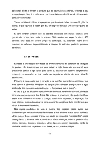18
colesterol, ajuda a “limpar” a gordura que se acumula nas artérias, evitando o seu
endurecimento. Mas é bom lembrar que: tomar bebidas alcoólicas não é tratamento
para prevenir infarto!
Tomar bebidas alcoólicas em pequenas quantidades é beber cerca de 10 g/dia de
etanol, o que equivale a beber, por dia, um copo de cerveja, um cálice pequeno de
vinho.
É bom lembrar também que as bebidas alcoólicas tem muitas calorias: uma
garrafa de cerveja tem, mais ou menos, 300 calorias; um copo de vinho, 100
calorias; uma dose de uísque, pinga ou conhaque, 150 calorias! Além disso,
retardam os reflexos, impossibilitando a direção de veículos, podendo provocar
acidentes.
22..55.. EESSTTRREESSSSEE
Estresse é uma reação que todos os animais têm para se defender de situações
de perigo. Se imaginarmos que para salvar a pele diante de um animal feroz
precisamos pensar e agir rápido para correr ou estancar um possível sangramento,
podemos compreender o que muda no organismo diante de uma situação
estressante.
Primeiro, é necessário que o coração e os pulmões aumentem a atividade, que
mais açúcar e gorduras cheguem ao sangue para fornecer energia para a ação
acelerada: dos músculos, principalmente ... “pernas pra que te quero”...
O fato é que as situações que provocam estresse, raramente são solucionadas
com uma corrida ou uma luta física. No entanto, o organismo não pode identificar
essas sutis diferenças e fazem o coração bater mais depressa, a respiração fica
mais intensa, muita adrenalina vai para a corrente sangüínea: tudo coordenado por
várias áreas do nosso cérebro.
Nas atuais condições de vida a maioria das pessoas passa quase que
diariamente por muitas situações de estresse e este sistema acaba sendo acionado
várias vezes. Esse excesso crônico ou agudo de situações “estressantes” acaba
desregulando o sistema todo e provocando várias doenças, como a pressão alta,
infarto, derrame, diabetes, infecções, vários tipos de câncer, depressão, perda da
memória, tendência a dependência ao álcool, tabaco e outras drogas.
 