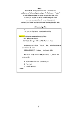 2
NOTA
A Divisão de Doenças Crônicas Não Transmissíveis,
do Centro de Vigilância Epidemiológica “Prof. Alexandre Vranjac”
da Secretaria de Estado da Saúde do Estado de São Paulo
foi criada por Decreto nº 28.233 em 3 de março de 1989,
para coordenar as ações de prevenção e controle
de doenças crônicas não transmissíveis no estado de São Paulo.
Ficha catalográfica
0
HV São Paulo (Estado) Secretaria da Saúde
A3451 ?? Centro de Vigilância Epidemiológica
“Prof. Alexandre Vranjac”
Divisão de Doenças Crônicas Não Transmissíveis
Prevenção de Doenças Crônicas Não Transmissíveis e se
seus fatores de risco
SES/CVE/DDCNT. 3ª edição – São Paulo, 2008.
Neumann AICP, Shirassu MM, Goldfeder AJ, Ribeiro AB, –
organização.
1. Doenças Crônicas Não Transmissíveis.
2. Prevenção
3. Fatores de Risco
I. Título.
 