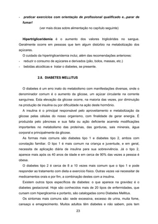 23
- praticar exercícios com orientação de profissional qualificado e...parar de
fumar!
(ver mais dicas sobre alimentação no capítulo seguinte)
HHiippeerrttrriigglliicceerriiddeemmiiaa é o aumento dos valores triglicérides no sangue.
Geralmente ocorre em pessoas que tem algum distúrbio na metabolização dos
açúcares.
O cuidado da hipertrigliceridemia inclui, além das recomendações anteriores:
- reduzir o consumo de açúcares e derivados (pão, bolos, massas, etc.)
- bebidas alcoólicas e tratar o diabetes, se presente.
22..88.. DDIIAABBEETTEESS MMEELLLLIITTUUSS
O diabetes é um erro inato do metabolismo com manifestações diversas, onde o
denominador comum é o aumento da glicose, um açúcar circulante na corrente
sanguínea. Esta elevação da glicose ocorre, na maioria das vezes, por diminuição
na produção de insulina ou por dificuldade na ação deste hormônio.
A insulina é o principal responsável pelo aproveitamento e metabolização da
glicose pelas células do nosso organismo, com finalidade de gerar energia. É
produzida pelo pâncreas e sua falta ou ação deficiente acarreta modificações
importantes no metabolismo das proteínas, das gorduras, sais minerais, água
corporal e principalmente da glicose.
As formas mais comuns são diabetes tipo 1 e diabetes tipo 2, ambos com
conotação familiar. O tipo 1 é mais comum na criança e juventude, e em geral,
necessita de aplicação diária de insulina para sua sobrevivência. Já o tipo 2,
aparece mais após os 40 anos de idade e em cerca de 90% das vezes a pessoa é
obesa.
O diabetes tipo 2 é cerca de 8 a 10 vezes mais comum que o tipo 1 e pode
responder ao tratamento com dieta e exercício físico. Outras vezes vai necessitar de
medicamentos orais e por fim, a combinação destes com a insulina.
Existem outros tipos específicos de diabetes: o que aparece na gravidez é o
diabetes gestacional. Hoje são conhecidos mais de 20 tipos de enfermidades, que
cursam com hiperglicemia e portanto, são catalogadas como Diabetes Mellitus.
Os sintomas mais comuns são: sede excessiva, excesso de urina, muita fome,
cansaço e emagrecimento. Muitos adultos têm diabetes e não sabem, pois tem
 
