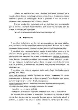 25
Diabetes tem tratamento e pode ser controlado. Hoje temos evidências que a
manutenção da glicemia normal ou próximo do normal, leva ao desaparecimento dos
sintomas e previne as complicações. Assim a qualidade de vida da pessoa é
restabelecida e sua produtividade no trabalho é normal.
Diversos estudos têm comprovado que, em indivíduos com predisposição
para o diabetes, a atividade física sistemática pode ajudar na prevenção, além de
auxiliar na manutenção do peso ideal.
(ver mais dicas sobre atividade física no capítulo seguinte)
22..99.. OOBBEESSIIDDAADDEE
A obesidade é atualmente um dos mais graves problemas de saúde pública.
Sua prevalência vem crescendo acentuadamente nas últimas décadas, inclusive nos
países em desenvolvimento, o que levou a doença à condição de epidemia global.
A obesidade e/ou o sobrepeso podem resultar da ação isolada ou conjunta de
diferentes fatores: genéticos, endócrinos, ambientais, culturais, socioeconômicos,
psicossociais, mas na maioria das vezes é o resultado de um consumo de alimentos
maior do que o necessário, combinado com um modo de vida sedentário, ou seja,
sem que haja gasto energético compatível. Daí, a energia proveniente dos alimentos
que não é utilizada, é transformada em gordura para poder ser armazenada – no
tecido adiposo.
A obesidade pode iniciar-se a qualquer idade, porém foram identificados alguns
períodos mais críticos:
a) no inicio na infância - durante o primeiro ano de vida - o tamanho das células
adiposas quase se duplica e não o número; entre os 5-7 anos de idade, pode ocorrer
aumento progressivo do número de células adiposas);
b) na adolescência, devido a alterações hormonais - hiperplasia dos adipócitos;
c) no inicio na idade adulta - aumento no tamanho das células:
- na mulher - no período da gestação
- no homem - estilo de vida sedentário, tendo sido muito ativo na adolescência.
As pessoas com sobrepeso ou obesidade, comparados às pessoas de peso
normal, tem chance maior de apresentar doenças como a hipertensão arterial, o
diabetes, as doenças de coluna e outras articulações, vários tipos de câncer,
 
