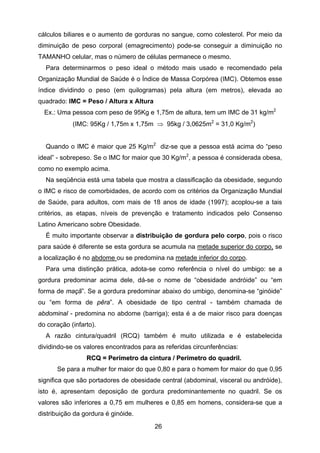 26
cálculos biliares e o aumento de gorduras no sangue, como colesterol. Por meio da
diminuição de peso corporal (emagrecimento) pode-se conseguir a diminuição no
TAMANHO celular, mas o número de células permanece o mesmo.
Para determinarmos o peso ideal o método mais usado e recomendado pela
Organização Mundial de Saúde é o Índice de Massa Corpórea (IMC). Obtemos esse
índice dividindo o peso (em quilogramas) pela altura (em metros), elevada ao
quadrado: IMC = Peso / Altura x Altura
Ex.: Uma pessoa com peso de 95Kg e 1,75m de altura, tem um IMC de 31 kg/m2
(IMC: 95Kg / 1,75m x 1,75m ⇒ 95kg / 3,0625m2
= 31,0 Kg/m2
)
Quando o IMC é maior que 25 Kg/m2
diz-se que a pessoa está acima do “peso
ideal” - sobrepeso. Se o IMC for maior que 30 Kg/m2
, a pessoa é considerada obesa,
como no exemplo acima.
Na seqüência está uma tabela que mostra a classificação da obesidade, segundo
o IMC e risco de comorbidades, de acordo com os critérios da Organização Mundial
de Saúde, para adultos, com mais de 18 anos de idade (1997); acoplou-se a tais
critérios, as etapas, níveis de prevenção e tratamento indicados pelo Consenso
Latino Americano sobre Obesidade.
É muito importante observar a distribuição de gordura pelo corpo, pois o risco
para saúde é diferente se esta gordura se acumula na metade superior do corpo, se
a localização é no abdome ou se predomina na metade inferior do corpo.
Para uma distinção prática, adota-se como referência o nível do umbigo: se a
gordura predominar acima dele, dá-se o nome de “obesidade andróide” ou “em
forma de maçã”. Se a gordura predominar abaixo do umbigo, denomina-se “ginóide”
ou “em forma de pêra”. A obesidade de tipo central - também chamada de
abdominal - predomina no abdome (barriga); esta é a de maior risco para doenças
do coração (infarto).
A razão cintura/quadril (RCQ) também é muito utilizada e é estabelecida
dividindo-se os valores encontrados para as referidas circunferências:
RRCCQQ == PPeerríímmeettrroo ddaa cciinnttuurraa // PPeerríímmeettrroo ddoo qquuaaddrriill.
Se para a mulher for maior do que 0,80 e para o homem for maior do que 0,95
significa que são portadores de obesidade central (abdominal, visceral ou andróide),
isto é, apresentam deposição de gordura predominantemente no quadril. Se os
valores são inferiores a 0,75 em mulheres e 0,85 em homens, considera-se que a
distribuição da gordura é ginóide.
 