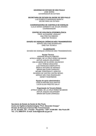 3
GOVERNO DO ESTADO DE SÃO PAULO
JOSÉ SERRA
GOVERNADOR DE ESTADO
SECRETARIA DE ESTADO DA SAÚDE DE SÃO PAULO
LUIZ ROBERTO BARRADAS BARATA
SECRETÁRIO DE ESTADO
COORDENADORIA DE CONTROLE DE DOENÇAS
CLELIA MARIA SARMENTO DE SOUZA ARANDA
COORDENADOR
CENTRO DE VIGILÂNCIA EPIDEMIOLÓGICA
“PROF ALEXANDRE VRANJAC”
ANA FREITAS RIBEIRO
DIRETOR TÉCNICO
DIVISÃO DE DOENÇAS CRÔNICAS NÃO TRANSMISSÍVEIS
SÉRGIO SÃO FINS RODRIGUES
DIRETOR TÉCNICO
ELABORAÇÃO
DIVISÃO DE DOENÇAS CRÔNICAS NÃO TRANSMISSÍVEIS
Equipe Técnica
ADRIANA BOUÇAS RIBEIRO
AFRICA ISABEL DE LA CRUZ PEREZ NEUMANN
ARTUR JAQUES GOLDFEDER
DALVA MARIA DE OLIVEIRA VALENCICH
EVA TERESA SKAZUFKA
LUIZ FRANCISCO MARCOPITO
MARCO ANTONIO DE MORAES
MÍRIAN MATSURA SHIRASSU
NEUMA TEREZINHA R. HIDALGO
RICARDO DE CASTRO CINTRA SESSO
SÉRGIO SÃO FINS RODRIGUES
SIDNEY FEDERMANN
Equipe de apoio administrativo
LENILZA MOURA DOS SANTOS
LÚCIA ELISA PRESTES SALVI
Organização da Terceira Edição
AFRICA ISABEL DE LA CRUZ PEREZ NEUMANN
ARTUR JAQUES GOLDFEDER
MÍRIAN MATSURA SHIRASSU
Secretaria de Estado da Saúde de São Paulo.
Centro de Vigilância Epidemiológica "Prof. Alexandre Vranjac"
Divisão de Doenças Crônicas Não Transmissiveis
Av. Dr. Arnaldo, 351 – 6°andar - Pacaembu - CEP: 01246-000 - São Paulo-SP.
Tel.: (11) 3066-8741. E-mail: dvdcnt@saude.sp.gov.br
 