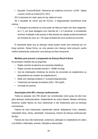 30
• Equação ‘Cockcroft-Gault’: Clearance de creatinina (mL/min) = [(140 - idade)
x peso] x (0,85 se mulher)/(72 x SCr)
SCr é expressa em mg/d, peso em kg, idade em anos.
Se o resultado for menor que 60 mL/min., é diagnosticada insuficiência renal
crônica.
• A dosagem de proteína na urina pode ser feita por teste com tiras reagentes,
se ≥ 1+ em duas dosagens com intervalo de 1 a 2 semanas, é considerado
anormal. Avaliação mais precisa é feita através da relação proteína/creatinina
em amostra de urina; se > 30 mg/g considera-se como proteinuria anormal.
É importante saber que as doenças renais podem existir sem sintomas por um
longo período. Dessa forma, se uma pessoa com doença renal procurar auxilio
médico tardiamente, pode já ter uma doença em fase irreversível.
Medidas para prevenir a progressão da Doença Renal Crônica
As principais medidas são as seguintes:
• Rígido controle da glicemia em pacientes diabéticos.
• Rígido controle da pressão arterial (< 130/80 mm/Hg).
• Uso de medicações inibidoras da enzima de conversão da angiotensina ou
bloqueadores do receptor da angiotensina-2.
• Dieta com restrição protéica (<1 g proteína/kg peso/dia).
• Tratamento de redução de lipídeos (LDL< 100 mg/dl).
• Correção da anemia.
Associação entre IRC e doença cardiovascular
Todas as pessoas com IRC devem ser consideradas como grupo de alto risco
para doenças cardiovasculares, independente de outros fatores. Nesses indivíduos
devemos avaliar fatores de risco tradicionais e não tradicionais para as doenças
coronarianas:
Fatores de risco tradicionais: hipertensão arterial, dislipidemia, fumo, diabetes,
inatividade física, stress, obesidade, menopausa, historia de doença cardiovascular
familiar.
Fatores de risco não tradicionais: proteinuria, alteração no metabolismo do cálcio
e do fósforo, inflamação, anemia, infecções e desnutrição.
 