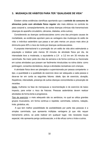 32
3. MUDANÇA DE HÁBITOS PARA TER “QUALIDADE DE VIDA”
Existem várias evidências científicas apontando que o controle do consumo de
alimentos junto com atividade física regular são mais efetivos no controle do
peso corporal e, conseqüentemente, de outras doenças crônicas não transmissíveis
(doenças do aparelho circulatório, cânceres, diabetes, entre outros).
Considerando as doenças cardiovasculares como uma das principais causas de
mortalidade, as evidências apontam para as vantagens das mudanças do estilo de
vida: o indivíduo sedentário que passa a ser pelo menos um pouco mais ativo já
diminuiria para 40% o risco de morte por doenças cardiovasculares.
A proposta internacional é a promoção de um estilo de vida ativo estimulando a
população a totalizar pelo menos 30 minutos de atividade física por dia, de
intensidade leve a moderada, o equivalente a 2,4 a 3,2 km em 30 minutos de
caminhada. Na maior parte dos dias da semana e de forma contínua ou fracionada
em outras atividades que possam ser facilmente introduzidas na rotina diária: como
jardinagem, consertos domésticos, dança e atividades recreativas com crianças.
A atividade física deve ser planejada e supervisionada por pessoa competente: o
tipo, a quantidade e a qualidade de exercício deve ser adequada a cada pessoa e
deve-se ter em conta os seguintes fatores: idade, tipo de exercício, duração,
freqüência, intensidade, presença de outras doenças concomitantes e prevenção de
recaídas.
Idade: mulheres na fase de menopausa a recomendação é de exercício de baixo
impacto, para evitar o risco de fraturas. Pessoas sedentárias devem realizar
atividades de forma lenta e progressiva.
Tipo de exercício: o mais adequado são os aeróbicos, no qual se utiliza grandes
grupos musculares, em forma continua e repetida: caminhada, ciclismo, natação,
trote, ginástica, etc.
A que tem melhor possibilidade de aceitabilidade por parte das pessoas é a
simples caminhada, que apresenta múltiplas vantagens já que não requer
treinamento prévio, se pode realizar em qualquer lugar, não necessita roupa
especial, não apresenta perigo cardiovascular, e é tão eficaz como o trote e outros.
 