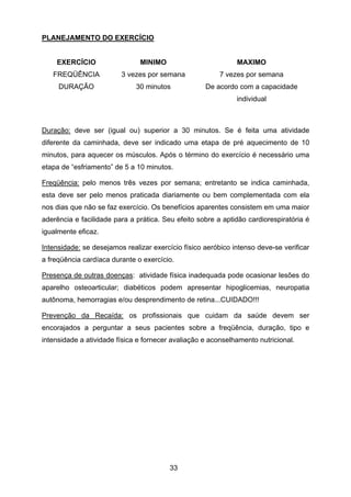33
PLANEJAMENTO DO EXERCÍCIO
EXERCÍCIO MINIMO MAXIMO
FREQÜÊNCIA 3 vezes por semana 7 vezes por semana
DURAÇÃO 30 minutos De acordo com a capacidade
individual
Duração: deve ser (igual ou) superior a 30 minutos. Se é feita uma atividade
diferente da caminhada, deve ser indicado uma etapa de pré aquecimento de 10
minutos, para aquecer os músculos. Após o término do exercício é necessário uma
etapa de “esfriamento” de 5 a 10 minutos.
Freqüência: pelo menos três vezes por semana; entretanto se indica caminhada,
esta deve ser pelo menos praticada diariamente ou bem complementada com ela
nos dias que não se faz exercício. Os benefícios aparentes consistem em uma maior
aderência e facilidade para a prática. Seu efeito sobre a aptidão cardiorespiratória é
igualmente eficaz.
Intensidade: se desejamos realizar exercício físico aeróbico intenso deve-se verificar
a freqüência cardíaca durante o exercício.
Presença de outras doenças: atividade física inadequada pode ocasionar lesões do
aparelho osteoarticular; diabéticos podem apresentar hipoglicemias, neuropatia
autônoma, hemorragias e/ou desprendimento de retina...CUIDADO!!!
Prevenção da Recaída: os profissionais que cuidam da saúde devem ser
encorajados a perguntar a seus pacientes sobre a freqüência, duração, tipo e
intensidade a atividade física e fornecer avaliação e aconselhamento nutricional.
 