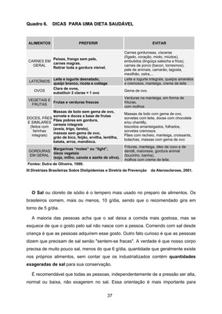 37
QQuuaaddrroo 66.. DDIICCAASS PPAARRAA UUMMAA DDIIEETTAA SSAAUUDDÁÁVVEELL
ALIMENTOS PREFERIR EVITAR
CARNES EM
GERAL
Peixes, frango sem pele,
carnes magras.
Retirar toda a gordura visível.
Carnes gordurosas, vísceras
(fígado, coração, miolo, miúdos),
embutidos (lingüiça salsicha e frios),
carnes de porco (bacon, torresmos),
pele de animais, camarão, lagosta,
mexilhão, ostra,...
LATICÍNIOS
Leite e iogurte desnatado,
queijo branco, ricota e cottage
Leite e iogurte integrais, queijos amarelos
e cremosos, manteiga, creme de leite
OVOS
Clara de ovos,
substituir 2 claras = 1 ovo
Gema de ovo.
VEGETAIS E
FRUTAS
Frutas e verduras frescas
Verduras na manteiga, em forma de
frituras,
com molhos
DOCES, PÃES
E SIMILARES
(feitos com
farinhas
integrais)
Massas de bolo sem gema de ovo,
sorvete e doces a base de frutas
Pães pobres em gordura,
cereais integrais
(aveia, trigo, farelo),
massas sem gema de ovo,
grão de bico, feijão, ervilha, lentilha,
batata, arroz, mandioca.
Massas de bolo com gema de ovo,
sorvetes com leite, doces com chocolate
e/ou chantilly,
biscoitos amanteigados, folhados,
sorvetes cremosos
Pães com recheio, manteiga, croissants,
bolachas, massas com gema de ovo
GORDURAS
EM GERAL
Margarinas “moles” ou “light”,
óleos vegetais
(soja, milho, canola e azeite de oliva).
Frituras, manteiga, óleo de coco e de
dendê, maionese, gordura animal
(toucinho, banha),
molhos com creme de leite.
Fontes: Dutra de Oliveira, 1998;
III Diretrizes Brasileiras Sobre Dislipidemias e Diretriz de Prevenção da Aterosclerose, 2001.
O Sal ou cloreto de sódio é o tempero mais usado no preparo de alimentos. Os
brasileiros comem, mais ou menos, 10 g/dia, sendo que o recomendado gira em
torno de 5 g/dia.
A maioria das pessoas acha que o sal deixa a comida mais gostosa, mas se
esquece de que o gosto pelo sal não nasce com a pessoa. Comendo com sal desde
criança é que as pessoas adquirem esse gosto. Outro fato curioso é que as pessoas
dizem que precisam de sal senão "sentem-se fracas". A verdade é que nosso corpo
precisa de muito pouco sal, menos do que 6 g/dia, quantidade que geralmente existe
nos próprios alimentos, sem contar que os industrializados contém quantidades
exageradas de sal para sua conservação.
É recomendável que todas as pessoas, independentemente de a pressão ser alta,
normal ou baixa, não exagerem no sal. Essa orientação é mais importante para
 