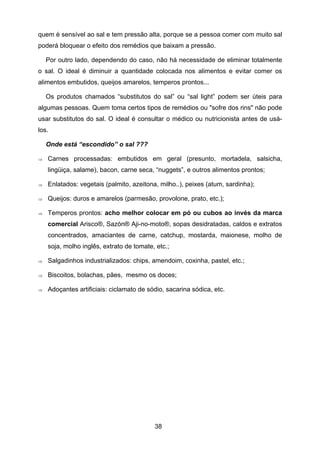 38
quem é sensível ao sal e tem pressão alta, porque se a pessoa comer com muito sal
poderá bloquear o efeito dos remédios que baixam a pressão.
Por outro lado, dependendo do caso, não há necessidade de eliminar totalmente
o sal. O ideal é diminuir a quantidade colocada nos alimentos e evitar comer os
alimentos embutidos, queijos amarelos, temperos prontos...
Os produtos chamados “substitutos do sal” ou “sal light” podem ser úteis para
algumas pessoas. Quem toma certos tipos de remédios ou "sofre dos rins" não pode
usar substitutos do sal. O ideal é consultar o médico ou nutricionista antes de usá-
los.
Onde está “escondido” o sal ???
⇒ Carnes processadas: embutidos em geral (presunto, mortadela, salsicha,
lingüiça, salame), bacon, carne seca, “nuggets”, e outros alimentos prontos;
⇒ Enlatados: vegetais (palmito, azeitona, milho..), peixes (atum, sardinha);
⇒ Queijos: duros e amarelos (parmesão, provolone, prato, etc.);
⇒ Temperos prontos: acho melhor colocar em pó ou cubos ao invés da marca
comercial Arisco®, Sazón® Aji-no-moto®, sopas desidratadas, caldos e extratos
concentrados, amaciantes de carne, catchup, mostarda, maionese, molho de
soja, molho inglês, extrato de tomate, etc.;
⇒ Salgadinhos industrializados: chips, amendoim, coxinha, pastel, etc.;
⇒ Biscoitos, bolachas, pães, mesmo os doces;
⇒ Adoçantes artificiais: ciclamato de sódio, sacarina sódica, etc.
 