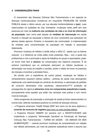 40
4. CCOONNSSIIDDEERRAAÇÇÕÕEESS FFIINNAAIISS
O crescimento das Doenças Crônicas Não Transmissíveis e em especial as
Doenças Cardiovasculares constitui-se em importante PROBLEMA DE SAÚDE
PÚBLICA desde o último século, por sua elevada morbimortalidade e (por) suas
repercussões na qualidade de vida. Entretanto, mudanças neste perfil tem sido
possíveis por meio da melhoria nas condições de vida e no nível de informação
da população, bem como pela adoção de medidas de intervenção em saúde
focando a redução da exposição a fatores de risco conhecidos que participam da
gênese destes agravos. Portanto, é necessário dar continuidade à implementação
de medidas para conscientização da população em relação à associação
dieta/saúde.
Promover mudança de hábitos é tarefa árdua e difícil..É.. sabido que os fatores
culturais e a influência da mídia estão muito presentes. Mas... com a ajuda dos
profissionais e com a promoção e apoio de trabalhos em grupo e associações, pode-
se tornar mais fácil o alcance ((a consecução)) dos objetivos propostos. É de
extrema importância que os ambientes estimulem os hábitos saudáveis: a
alimentação nos locais de trabalho e escolas, proibir o hábito de fumar na presença
de crianças e incentivar a atividade física...
De acordo com a experiência de outros países, mudanças de hábitos e
comportamento requerem esforço coletivo - políticas de saúde mais abrangentes
objetivando uma reestruturação do comércio de alimentos, a valorização de padrões
de consumo alimentares mais saudáveis, (desencentivo???) proibição de
propagandas de cigarro e alimentos ricos em componentes prejudiciais á saúde,
principalmente entre aqueles que estão nas camadas mais pobres e com menor
nível de instrução.
Vários programas de prevenção e promoção de saúde já foram desenvolvidos no
mundo todo, obtendo resultados positivos no controle de doenças crônicas:
- o Programa americano “Health People 2000” tem como um de seus objetivos o
aumento do consumo de vegetais para cinco ou mais porções diárias;
- o Programa Prevenir IAMSPE em parceria com a DDCNT/CVE/SES está
implantando o programa “Alimentação Saudável na Prevenção de Doenças
Crônicas Não Transmissíveis - TURMA DA SAÚDE - OS AMIGOS DA BOA
ALIMENTAÇÃO ” - visando promover mudanças de comportamento em relação
aos hábitos alimentares, por meio de palestras explicativas sobre o assunto aos
 