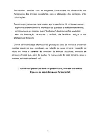 41
funcionários; reuniões com as empresas fornecedoras da alimentação aos
funcionários das diversas secretarias, para a adequação dos cardápios, entre
outras ações.
Dentre os programas que deram certo, aqui e no exterior, há pontos em comum:
- as pessoas tiveram acesso a informação de qualidade e de fácil entendimento;
- periodicamente, as pessoas foram “lembradas” das informações recebidas;
- além da informação, receberam o estímulo de familiares, amigos e dos
profissionais de saúde.
Devem ser incentivados a formação de grupos para troca de receitas e preparo de
comidas saudáveis que contribuam na redução de peso corporal; cessação do
hábito de fumar e controle do consumo de bebidas alcoólicas; incentivo de
atividades físicas que, além de auxiliar na manutenção do peso corporal, reduz o
estresse, entre outros benefícios!
O trabalho de prevenção deve ser perseverante, otimista e animador.
O agente de saúde tem papel fundamental!
 