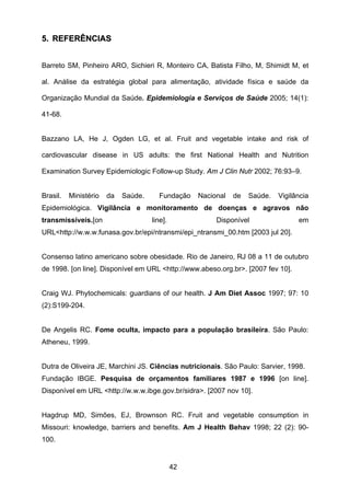 42
55.. RREEFFEERRÊÊNNCCIIAASS
Barreto SM, Pinheiro ARO, Sichieri R, Monteiro CA, Batista Filho, M, Shimidt M, et
al. Análise da estratégia global para alimentação, atividade física e saúde da
Organização Mundial da Saúde. Epidemiologia e Serviços de Saúde 2005; 14(1):
41-68.
Bazzano LA, He J, Ogden LG, et al. Fruit and vegetable intake and risk of
cardiovascular disease in US adults: the first National Health and Nutrition
Examination Survey Epidemiologic Follow-up Study. Am J Clin Nutr 2002; 76:93–9.
Brasil. Ministério da Saúde. Fundação Nacional de Saúde. Vigilância
Epidemiológica. Vigilância e monitoramento de doenças e agravos não
transmissíveis.[on line]. Disponível em
URL<http://w.w.w.funasa.gov.br/epi/ntransmi/epi_ntransmi_00.htm [2003 jul 20].
Consenso latino americano sobre obesidade. Rio de Janeiro, RJ 08 a 11 de outubro
de 1998. [on line]. Disponível em URL <http://www.abeso.org.br>. [2007 fev 10].
Craig WJ. Phytochemicals: guardians of our health. J Am Diet Assoc 1997; 97: 10
(2):S199-204.
De Angelis RC. Fome oculta, impacto para a população brasileira. São Paulo:
Atheneu, 1999.
Dutra de Oliveira JE, Marchini JS. Ciências nutricionais. São Paulo: Sarvier, 1998.
Fundação IBGE. Pesquisa de orçamentos familiares 1987 e 1996 [on line].
Disponível em URL <http://w.w.w.ibge.gov.br/sidra>. [2007 nov 10].
Hagdrup MD, Simões, EJ, Brownson RC. Fruit and vegetable consumption in
Missouri: knowledge, barriers and benefits. Am J Health Behav 1998; 22 (2): 90-
100.
 