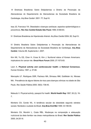 43
III Diretrizes Brasileiras Sobre Dislipidemias e Diretriz de Prevenção da
Aterosclerose do Departamento de Aterosclerose da Sociedade Brasileira de
Cardiologia. Arq Bras Cardiol 2001: 77; Supl III.
Issa JS, Francisco YA. Obesidade e doenças cardíacas: aspectos epidemiológicos e
preventivos. Rev Soc Cardiol Estado São Paulo 1996; 6:558-63.
IV Diretrizes Brasileiras de Hipertensão Arterial. Arq Bras Cardiol 2004; 82; Supl IV.
IV Diretriz Brasileira Sobre Dislipidemias e Prevenção da Aterosclerose do
Departamento de Aterosclerose da Sociedade Brasileira de Cardiologia. Arq Bras
Cardiol. Volume 88, Suplemento I, 2007.
Kim KK, Yu ES, Chen H, Cross N, Kim J. Nuritional status of Korean Americans:
implications for cancer risk. Oncol Nurs Forum 2000; 27:1573-83.
Leon A. Physical activity and cardiovascular health: a National Consensus.
Human Kinetics; 1997. p. 57-66.
Marcopito LF, Rodrigues SSR, Pacheco MA, Shirassu MM, Goldfeder AJ, Moraes
MA. Prevalência de alguns fatores de risco para doenças crônicas na cidade de São
Paulo. Rev Saúde Pública 2005: 39(5): 738-45.
Matsudo V. Physical activity: passport for health. World Health Rep 1997; 50 (3): 16-
7.
Monteiro CA, Conde WL. A tendência secular da obesidade segundo estratos
sociais: Nordeste e sudeste do Brasil. Arq Bras End Met 1999; 43:186-94.
Monteiro CA, Mondini L, Costa RBL. Mudanças na composição e adequação
nutricional da dieta familiar nas áreas metropolitanas do Brasil. Rev Saúde Pública
2000; 34:251-8.
 
