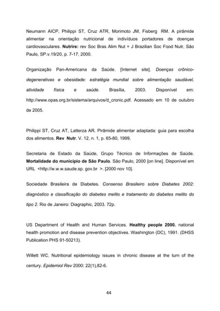 44
Neumann AICP, Philippi ST, Cruz ATR, Morimoto JM, Fisberg RM. A pirâmide
alimentar na orientação nutricional de indivíduos portadores de doenças
cardiovasculares. Nutrire: rev Soc Bras Alim Nut = J Brazilian Soc Food Nutr, São
Paulo, SP.v.19/20, p. 7-17, 2000.
Organização Pan-Americana da Saúde. [Internet site]. Doenças crônico-
degenerativas e obesidade: estratégia mundial sobre alimentação saudável,
atividade física e saúde. Brasília, 2003. Disponível em:
http://www.opas.org.br/sistema/arquivos/d_cronic.pdf. Acessado em 10 de outubro
de 2005.
Philippi ST, Cruz AT, Latterza AR. Pirâmide alimentar adaptada: guia para escolha
dos alimentos. Rev Nutr. V. 12, n. 1, p. 65-80, 1999.
Secretaria de Estado da Saúde, Grupo Técnico de Informações de Saúde.
Mortalidade do município de São Paulo. São Paulo, 2000 [on line]. Disponível em
URL <http://w.w.w.saude.sp. gov.br >. [2000 nov 10].
Sociedade Brasileira de Diabetes. Consenso Brasileiro sobre Diabetes 2002:
diagnóstico e classificação do diabetes melito e tratamento do diabetes melito do
tipo 2. Rio de Janeiro: Diagraphic, 2003. 72p.
US Department of Health and Human Services. Healthy people 2000. national
health promotion and disease prevention objectives. Washington (DC), 1991. (DHSS
Publication PHS 91-50213).
Willett WC. Nutritional epidemiology issues in chronic disease at the turn of the
century. Epidemiol Rev 2000: 22(1),82-6.
 