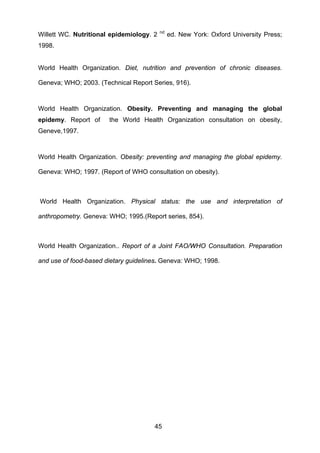 45
Willett WC. Nutritional epidemiology. 2 nd
ed. New York: Oxford University Press;
1998.
World Health Organization. Diet, nutrition and prevention of chronic diseases.
Geneva; WHO; 2003. (Technical Report Series, 916).
World Health Organization. Obesity. Preventing and managing the global
epidemy. Report of the World Health Organization consultation on obesity,
Geneve,1997.
World Health Organization. Obesity: preventing and managing the global epidemy.
Geneva: WHO; 1997. (Report of WHO consultation on obesity).
World Health Organization. Physical status: the use and interpretation of
anthropometry. Geneva: WHO; 1995.(Report series, 854).
World Health Organization.. Report of a Joint FAO/WHO Consultation. Preparation
and use of food-based dietary guidelines. Geneva: WHO; 1998.
 