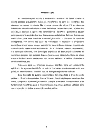 5
APRESENTAÇÃO
As transformações sociais e econômicas ocorridas no Brasil durante o
século passado provocaram mudanças importantes no perfil de ocorrência das
doenças em nossa população. Na primeira metade do século 20, as doenças
infecciosas transmissíveis eram as mais freqüentes causas de mortes. A partir dos
anos 60, as doenças e agravos não transmissíveis - as DAnTs - passaram a ocupar
progressivamente posição de maior destaque nas estatísticas. Entre os fatores que
contribuíram para essa transição epidemiológica estão: o processo de transição
demográfica, com queda nas taxas de fecundidade e natalidade e progressivo
aumento na proporção de idosos, favorecendo o aumento das doenças crônicas não
transmissíveis- (doenças cardiovasculares, câncer, diabetes, doenças respiratórias);
e a transição nutricional, com diminuição expressiva da desnutrição e aumento do
número de pessoas com excesso de peso (sobrepeso e obesidade). Soma-se a isso
o aumento dos traumas decorrentes das causas externas: acidentes, violências e
envenenamentos, etc.
Projeções para as próximas décadas apontam para um crescimento
epidêmico de algumas das DAnTs na maioria dos países em desenvolvimento, em
particular das neoplasias, diabetes tipo 2 e doenças respiratórias crônicas.
Essa transição do quadro epidemiológico tem impactado a área de saúde
pública no Brasil e demandado o desenvolvimento de estratégias para o controle das
DAnT. A vigilância epidemiológica dessas doenças e dos seus fatores de risco é de
fundamental importância para a implementação de políticas públicas voltadas para
sua prevenção, controle e a promoção geral da saúde.
 