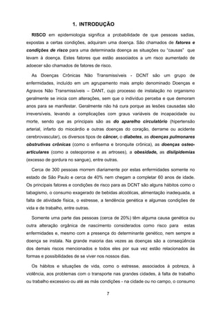 7
1. INTRODUÇÃO
RISCO em epidemiologia significa a probabilidade de que pessoas sadias,
expostas a certas condições, adquiram uma doença. São chamados de fatores e
condições de risco para uma determinada doença as situações ou “causas” que
levam à doença. Estes fatores que estão associados a um risco aumentado de
adoecer são chamados de fatores de risco.
As Doenças Crônicas Não Transmissíveis - DCNT são um grupo de
enfermidades, incluído em um agrupamento mais amplo denominado Doenças e
Agravos Não Transmissíveis – DANT, cujo processo de instalação no organismo
geralmente se inicia com alterações, sem que o indivíduo perceba e que demoram
anos para se manifestar. Geralmente não há cura porque as lesões causadas são
irreversíveis, levando a complicações com graus variáveis de incapacidade ou
morte, sendo que as principais são as do aparelho circulatório (hipertensão
arterial, infarto do miocárdio e outras doenças do coração, derrame ou acidente
cerebrovascular), os diversos tipos de câncer, o diabetes, as doenças pulmonares
obstrutivas crônicas (como o enfisema e bronquite crônica), as doenças osteo-
articulares (como a osteoporose e as artroses), a obesidade, as dislipidemias
(excesso de gordura no sangue), entre outras.
Cerca de 300 pessoas morrem diariamente por estas enfermidades somente no
estado de São Paulo e cerca de 40% nem chegam a completar 60 anos de idade.
Os principais fatores e condições de risco para as DCNT são alguns hábitos como o
tabagismo, o consumo exagerado de bebidas alcoólicas, alimentação inadequada, a
falta de atividade física, o estresse, a tendência genética e algumas condições de
vida e de trabalho, entre outras.
Somente uma parte das pessoas (cerca de 20%) têm alguma causa genética ou
outra alteração orgânica de nascimento considerados como risco para estas
enfermidades e, mesmo com a presença do determinante genético, nem sempre a
doença se instala. Na grande maioria das vezes as doenças são a conseqüência
dos demais riscos mencionados e todos eles por sua vez estão relacionados às
formas e possibilidades de se viver nos nossos dias.
Os hábitos e situações de vida, como o estresse, associados à pobreza, à
violência, aos problemas com o transporte nas grandes cidades, à falta de trabalho
ou trabalho excessivo ou até as más condições - na cidade ou no campo, o consumo
 