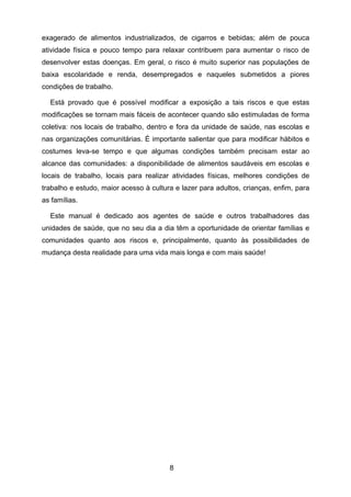 8
exagerado de alimentos industrializados, de cigarros e bebidas; além de pouca
atividade física e pouco tempo para relaxar contribuem para aumentar o risco de
desenvolver estas doenças. Em geral, o risco é muito superior nas populações de
baixa escolaridade e renda, desempregados e naqueles submetidos a piores
condições de trabalho.
Está provado que é possível modificar a exposição a tais riscos e que estas
modificações se tornam mais fáceis de acontecer quando são estimuladas de forma
coletiva: nos locais de trabalho, dentro e fora da unidade de saúde, nas escolas e
nas organizações comunitárias. É importante salientar que para modificar hábitos e
costumes leva-se tempo e que algumas condições também precisam estar ao
alcance das comunidades: a disponibilidade de alimentos saudáveis em escolas e
locais de trabalho, locais para realizar atividades físicas, melhores condições de
trabalho e estudo, maior acesso à cultura e lazer para adultos, crianças, enfim, para
as famílias.
Este manual é dedicado aos agentes de saúde e outros trabalhadores das
unidades de saúde, que no seu dia a dia têm a oportunidade de orientar famílias e
comunidades quanto aos riscos e, principalmente, quanto às possibilidades de
mudança desta realidade para uma vida mais longa e com mais saúde!
 