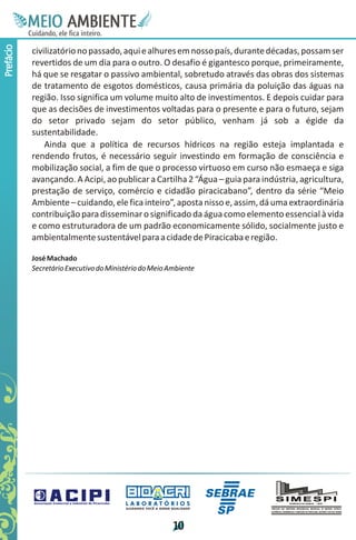 M.N
            Ee T
            I ao E
             O AM
           C oc i
           u ,en
                 B
                 I
           in fi r
           de t
            a li
            d
                  E
Prefácio



           civilizatório no passado, aqui e alhures em nosso país, durante décadas, possam ser
           revertidos de um dia para o outro. O desafio é gigantesco porque, primeiramente,
           há que se resgatar o passivo ambiental, sobretudo através das obras dos sistemas
           de tratamento de esgotos domésticos, causa primária da poluição das águas na
           região. Isso significa um volume muito alto de investimentos. E depois cuidar para
           que as decisões de investimentos voltadas para o presente e para o futuro, sejam
           do setor privado sejam do setor público, venham já sob a égide da
           sustentabilidade.
               Ainda que a política de recursos hídricos na região esteja implantada e
           rendendo frutos, é necessário seguir investindo em formação de consciência e
           mobilização social, a fim de que o processo virtuoso em curso não esmaeça e siga
           avançando. A Acipi, ao publicar a Cartilha 2 “Água – guia para indústria, agricultura,
           prestação de serviço, comércio e cidadão piracicabano”, dentro da série “Meio
           Ambiente – cuidando, ele fica inteiro”, aposta nisso e, assim, dá uma extraordinária
           contribuição para disseminar o significado da água como elemento essencial à vida
           e como estruturadora de um padrão economicamente sólido, socialmente justo e
           ambientalmente sustentável para a cidade de Piracicaba e região.

           José Machado
           Secretário Executivo do Ministério do Meio Ambiente




                                        LABORATÓRIOS
                                        A J U DA N D O VO C Ê A G E R A R Q UA L I DA D E




                                                                           1
                                                                           0
 