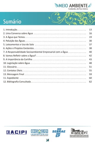 Meie
                                                                                            Edfn
                                                                                            IinE
                                                                                            OT
                                                                                             AE
                                                                                              MBI o
                                                                                                 N
                                                                                             C oc i
                                                                                             u, i t
                                                                                             de
                                                                                              a l ar
                                                                                                   .




Si
u
má
 r
 o
1. Introdução. . . . . . . . . . . . . . . . . . . . . . . . . . . . . . . . . . . . . . . . . . . . . . . . . . . . . .    13
2. Uma Conversa sobre Água . . . . . . . . . . . . . . . . . . . . . . . . . . . . . . . . . . . . . . . . .                16
3. A Água que Temos. . . . . . . . . . . . . . . . . . . . . . . . . . . . . . . . . . . . . . . . . . . . . . . .          19
4. Poluição das Águas. . . . . . . . . . . . . . . . . . . . . . . . . . . . . . . . . . . . . . . . . . . . . . . .        30
5. Loteamentos e Uso do Solo . . . . . . . . . . . . . . . . . . . . . . . . . . . . . . . . . . . . . . . .                37
6. Ações e Projetos Existentes. . . . . . . . . . . . . . . . . . . . . . . . . . . . . . . . . . . . . . . . .             38
7. A Responsabilidade Socioambiental Empresarial com a Água . . . . . . . . . . . . . .                                     40
8. Vamos Refletir sobre a Água? . . . . . . . . . . . . . . . . . . . . . . . . . . . . . . . . . . . . . . .               42
9. A Importância da Cartilha . . . . . . . . . . . . . . . . . . . . . . . . . . . . . . . . . . . . . . . . . .            43
10. Legislação sobre Água . . . . . . . . . . . . . . . . . . . . . . . . . . . . . . . . . . . . . . . . . . . .           48
11. Glossário . . . . . . . . . . . . . . . . . . . . . . . . . . . . . . . . . . . . . . . . . . . . . . . . . . . . . .   51
12. Contatos Úteis. . . . . . . . . . . . . . . . . . . . . . . . . . . . . . . . . . . . . . . . . . . . . . . . . .       55
13. Mensagem Final . . . . . . . . . . . . . . . . . . . . . . . . . . . . . . . . . . . . . . . . . . . . . . . .          59
11. Expediente . . . . . . . . . . . . . . . . . . . . . . . . . . . . . . . . . . . . . . . . . . . . . . . . . . . .      60
12. Bibliografia Consultada . . . . . . . . . . . . . . . . . . . . . . . . . . . . . . . . . . . . . . . . . . .           62




                                        LABORATÓRIOS
                                        A J U DA N D O VO C Ê A G E R A R Q UA L I DA D E




                                                                                   1
                                                                                   1
 
