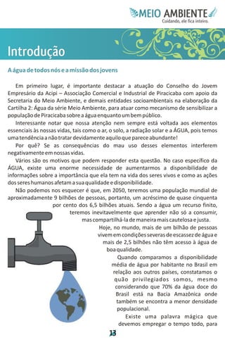 Meie
                                                       Edfn
                                                       IinE
                                                       OT
                                                        AE
                                                         MBI o
                                                            N
                                                        C oc i
                                                        u, i t
                                                        de
                                                         a l ar
                                                              .




Io
nã
 tç
 r o
  d
  u
A água de todos nós e a missão dos jovens

   Em primeiro lugar, é importante destacar a atuação do Conselho do Jovem
Empresário da Acipi – Associação Comercial e Industrial de Piracicaba com apoio da
Secretaria do Meio Ambiente, e demais entidades socioambientais na elaboração da
Cartilha 2: Água da série Meio Ambiente, para atuar como mecanismo de sensibilizar a
população de Piracicaba sobre a água enquanto um bem público.
   Interessante notar que nossa atenção nem sempre está voltada aos elementos
essenciais às nossas vidas, tais como o ar, o solo, a radiação solar e a ÁGUA, pois temos
uma tendência a não tratar devidamente aquilo que parece abundante!
   Por quê? Se as consequências do mau uso desses elementos interferem
negativamente em nossas vidas.
   Vários são os motivos que podem responder esta questão. No caso específico da
ÁGUA, existe uma enorme necessidade de aumentarmos a disponibilidade de
informações sobre a importância que ela tem na vida dos seres vivos e como as ações
dos seres humanos afetam a sua qualidade e disponibilidade.
   Não podemos nos esquecer é que, em 2050, teremos uma população mundial de
aproximadamente 9 bilhões de pessoas, portanto, um acréscimo de quase cinquenta
                   por cento dos 6,5 bilhões atuais. Sendo a água um recurso finito,
                          teremos inevitavelmente que aprender não só a consumir,
                                 mas compartilhá-la de maneira mais cautelosa e justa.
                                       Hoje, no mundo, mais de um bilhão de pessoas
                                       vivem em condições severas de escassez de água e
                                         mais de 2,5 bilhões não têm acesso à água de
                                           boa qualidade.
                                                 Quando comparamos a disponibilidade
                                             média de água por habitante no Brasil em
                                              relação aos outros países, constatamos o
                                               quão privilegiados somos, mesmo
                                               considerando que 70% da água doce do
                                               Brasil está na Bacia Amazônica onde
                                                também se encontra a menor densidade
                                                populacional.
                                                    Existe uma palavra mágica que
                                                 devemos empregar o tempo todo, para
                                           1
                                           3
 
