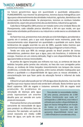 M.N
              Ee T
              I ao E
               O AM
             C oc i
             u ,en
                   B
                   I
             in fi r
             de t
              a li
              d
                    E
Introdução



             no futuro garantirmos água em quantidade e qualidade adequadas:
             PLANEJAMENTO. Isso mesmo! Se planejarmos, teremos bacias hidrográficas com
             água para o desenvolvimento das atividades industriais, agrícolas, domésticas e de
             conservação da biodiversidade. Se planejarmos, teremos os resíduos tratados
             devidamente, sejam eles provenientes do uso doméstico, industrial ou agrícola.
                 Cada Bacia Hidrográfica (BH) precisa ser tratada como uma Unidade Básica de
             Planejamento, cada cidadão precisa identificar a BH em que reside, em que
             desenvolve atividades profissionais e ou industriais e onde exerce as atividades de
             lazer.
                 Ao fazermos isso, prestaremos mais atenção ao ciclo hidrológico, percebendo o
             quanto ele é variável, pois o que está disponível neste momento, pode não
             necessariamente estar disponível em quantidade e qualidade em outro. Basta
             lembrarmos do apagão ocorrido no ano de 2001, quando todos tivemos que
             economizar energia porque os reservatórios de água chegaram a níveis críticos.
                 Tendo em vista que 90% da energia gerada no Brasil provém de Usinas
             Hidroelétricas, podemos dizer que a água, para nós brasileiros, é sinônimo de
             energia. Vivemos em um sistema delicado, frágil e com disponibilidade finita de
             água para todas as nossas necessidades.
                 As pontas de cigarro lançadas aos milhares nas ruas, as centenas de latas de
             bebidas lançadas pelas janelas dos veículos, os lixos das ruas carregados pelas
             chuvas, os resíduos de tintas lançados inocentemente nos tanques das nossas
             residências, a erosão dos solos agrícolas, entre outras atitudes inadequadas que
             afetam a qualidade e a disponibilidade de água para as nossas atividades. A
             conscientização tem que fazer parte da educação formal e informal de todo
             cidadão.
                 O Brasil é um país abençoado por ter 12% da água doce do planeta, mas isso não
             significa que essa riqueza natural está sendo bem utilizada. Basta lembrar que no
             Brasil captamos 50% do esgoto e tratamos somente 15% do esgoto total
             p ro d u z i d o . O s p ro b l e m a s d e
             veiculação de doenças pela água                 Para atender às necessidades médias
             ainda representam um enorme                 de uma pessoa, precisamos de 2.500
             desafio para ser vencido em curto           m³/ano (lembrando que cada m³
             prazo em nosso país.                        corresponde a 1.000 litros), esse índice é
                 Precisamos formar uma sociedade         utilizado para avaliar a disponibilidade de
                                                         água em bacias hidrográficas em função
             consciente da necessidade de água
                                                         de todas as atividades que são
             para produzir os diferentes bens de         desenvolvidas. Quando uma BH
             consumo. Por exemplo: um quilo de           apresenta disponibilidade menor que
             cereal necessita em média 1.000             1.500 m³/hab/ano é considerada crítica.
             litros de água; um quilo de carne


                                                    1
                                                    4
 