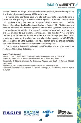 Meie
                                                                                     Edfn
                                                                                     IinE
                                                                                     OT
                                                                                      AE
                                                                                       MBI o
                                                                                          N
                                                                                      C oc i
                                                                                      u, i t
                                                                                      de
                                                                                       a l ar
                                                                                            .




                                                                                                    Introdução
bovina, 15.000 litros de água; uma simples folha de papel A4, dez litros de água; um
litro de etanol de cana-de-açúcar, 500 litros de água.
    O mundo está acordando para um fato extremamente importante para a
sociedade, o de que a água é um bem comum e precisa ser administrado de forma
participativa e ampla, considerando os usos múltiplos em cada BH. O Comitê de
Bacias Hidrográficas dos Rios Piracicaba, Capivari e Jundiaí (CBH-PCJ) tem sido um
exemplo para todo país de como é possível administrar a água com a participação
dos usuários e da sociedade civil, e aí também se observa que é muito mais barato e
eficiente planejar do que mitigar passivos gerados por décadas. A resposta para
todos os questionamentos por certo não existe, mas o firme propósito de buscar
um mundo em que as BHs sejam mais bem planejadas, apoiadas na lei 9.433/97,
será a garantia de uma qualidade de vida melhor para as futuras gerações
brasileiras e terá um impacto positivo em BHs de outros países.
    Que Deus nos guie para dar todo apoio aos JOVENS na busca constante de uma
melhor gestão da água de todos nós.

Marcos Vinícius Folegatti
Professor Titular e Chefe do Departamento de Engenharia de Biossistemas da Esalq/USP
Prefeito do Campus “Luiz de Queiroz” da Universidade de São Paulo (1999-2006)
Coordenador da Câmara Técnica de Uso Racional da Água no Meio Rural – CT-Rural do CBH-PCJ
(2006-2007)
Presidente da Associação Brasileira de Engenharia Agrícola – SBEA (2007-2009)
Vice-Coordenador do Instituto Nacional de Ciência e Tecnologia de Engenharia de Irrigação INCT-EI
Esalq/USP




                             LABORATÓRIOS
                             A J U DA N D O VO C Ê A G E R A R Q UA L I DA D E




                                                                                 1
                                                                                 5
 