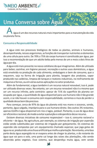 M.N
     Ee T
     I ao E
      O AM
    C oc i
    u ,en
          B
          I
    in fi r
    de t
     a li
     d
           E


Uv o u
ma Á
ae b a
 C s g
 o
 n r
  r e
  s
   A     água é um dos recursos naturais mais importantes para a manutenção da vida
no planeta Terra.

Consumo e Responsabilidade

    A água está nos processos biológicos de todas as plantas, animais e humanos,
desempenhando, nesses organismos, as funções de transportar nutrientes e elementos
de uma célula para outra. De 70% a 75% do corpo humano é constituído por água, por
isso a recomendação de que um adulto beba pelo menos de um e meio a dois litros de
água por dia.
    A água está mais presente no nosso cotidiano do que imaginamos. Além de utilizada
para beber, cozinhar, em higiene pessoal, recreação e outros usos domésticos, a água
está envolvida na produção de cada alimento, embalagens e bem de consumo, que a
requerem, seja na forma de irrigação para plantio, lavagem dos produtos, vapor
produzido nas caldeiras, limpeza de tanques e reatores industriais, no resfriamento de
máquinas e fornos, ou em várias outras aplicações no setor produtivo.
    Além de fundamental, a água também é um recurso natural renovável, isso é, pode
ser utilizado diversas vezes. No entanto, ser um recurso renovável não é o mesmo que
ser um recurso infinito, pelo contrário: apesar de 71% da superfície do planeta ser
ocupada por água, a quantidade de água disponível para uso humano não é tão grande
assim, e se não houver o consumo com responsabilidade, corremos o risco de perder a
qualidade desse bem tão precioso.
    Para começar, cerca de 97% da água do planeta está nos mares e oceanos, sendo,
portanto, água salgada, imprópria para o uso humano direto. Dos outros 3% restantes,
apenas 0,63% é água disponível em rios e lagos, potável. Portanto, o uso de água deve
ser eficiente e racional, de modo a evitar a poluição e o desperdício desse recurso.
    Existem diversas iniciativas de consumo responsável – isso é, consumo racional e
eficiente – de água. Na agricultura, por exemplo, os sistemas de irrigação por aspersão
estão sendo substituídos por sistemas de irrigação por gotejamento. Os sistemas de
aspersão são compostos por um equipamento chamado aspersor, que joga gotas de
água no ar, produzindo uma chuva artificial que molha a plantação. No entanto, uma boa
parte desta água aspergida no ar evapora antes de chegar às plantas, e do restante da
água que vai para o solo, uma parte cai longe das raízes das plantações, não sendo
absorvida pelos vegetais. Esse sistema, que desperdiça muita água, vem sendo
                                          1
                                          6
 