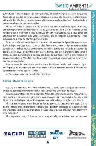 Meie
                                                                                 Edfn
                                                                                 IinE
                                                                                 OT
                                                                                  AE
                                                                                   MBI o
                                                                                      N
                                                                                  C oc i
                                                                                  u, i t
                                                                                  de
                                                                                   a l ar
                                                                                        .




                                                                                       Uma Conversa sobre Água
substituído pela irrigação por gotejamento, no qual mangueiras com pequenos
furos são colocadas ao longo das plantações, e a água chega, de forma localizada,
até a raiz das plantas em gotas, sendo utilizada na sua totalidade, e não havendo o
problema da perda por evaporação.
    Outra iniciativa interessante são os sistemas de captação de água de chuva,
utilizados por diversas empresas e instituições que instalam um sistema de calhas
nos telhados e recolhem a água da chuva em um reservatório. Essa água pode ser
utilizada nas descargas dos vasos sanitários, ou na limpeza de garagens, áreas
externas, para rega de plantas, por exemplo.
    Mas, as melhores iniciativas de consumo responsável de água são aquelas que
todos nós podemos praticar todos os dias. Procure economizar água nas suas ações
cotidianas! Banhos muito demorados, torneira aberta na hora de ensaboar os
pratos, de escovar os dentes e de fazer a barba, uso de mangueira para lavar o
carro, ou pior, para limpar a calçada são hábitos que favorecem o desperdício de
água e de dinheiro. Mas, felizmente, essas atitudes são apenas hábitos, e como tal,
podem ser mudados.
    Preste atenção em como você e seus familiares estão utilizando a água.
Verifique se há vazamentos em canos ou torneiras na sua residência. E lembre-se:
água de beber não é água de varrer!
    Ações simples podem fazer toda a diferença.

Como proteger nossa água

   A água é um recurso fundamental para a vida, e se o acesso à água é um direito
de todos, a proteção dos recursos hídricos também é um dever de todos.
   Mas como proteger as nossas águas? Além das ações de consumo responsável,
que evitam o desperdício, podemos nos envolver na conservação dos recursos
hídricos através da participação em projetos e entidades, e da ação comunitária.
   Um primeiro passo é conhecer as águas que estão próximas de você. O seu
bairro integra qual microbacia hidrográfica? Existem córregos ou nascentes nas
redondezas? Como está a qualidade dessas águas? Estão poluídas? De onde vem
essa poluição?
   Um segundo ponto é buscar, na sua localidade, se existem outras pessoas




                        LABORATÓRIOS
                         A J U DA N D O VO C Ê A G E R A R Q UA L I DA D E




                                                                             1
                                                                             7
 