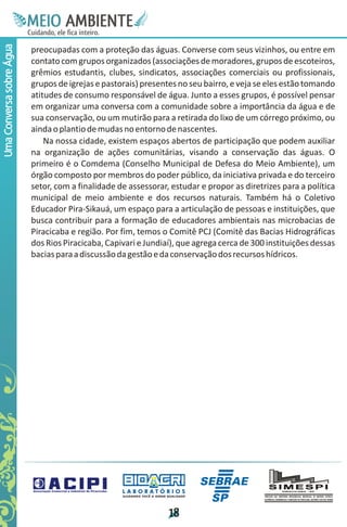 M.N
                           Ee T
                           I ao E
                            O AM
                          C oc i
                          u ,en
                                B
                                I
                          in fi r
                          de t
                           a li
                           d
                                 E
Uma Conversa sobre Água


                          preocupadas com a proteção das águas. Converse com seus vizinhos, ou entre em
                          contato com grupos organizados (associações de moradores, grupos de escoteiros,
                          grêmios estudantis, clubes, sindicatos, associações comerciais ou profissionais,
                          grupos de igrejas e pastorais) presentes no seu bairro, e veja se eles estão tomando
                          atitudes de consumo responsável de água. Junto a esses grupos, é possível pensar
                          em organizar uma conversa com a comunidade sobre a importância da água e de
                          sua conservação, ou um mutirão para a retirada do lixo de um córrego próximo, ou
                          ainda o plantio de mudas no entorno de nascentes.
                              Na nossa cidade, existem espaços abertos de participação que podem auxiliar
                          na organização de ações comunitárias, visando a conservação das águas. O
                          primeiro é o Comdema (Conselho Municipal de Defesa do Meio Ambiente), um
                          órgão composto por membros do poder público, da iniciativa privada e do terceiro
                          setor, com a finalidade de assessorar, estudar e propor as diretrizes para a política
                          municipal de meio ambiente e dos recursos naturais. Também há o Coletivo
                          Educador Pira-Sikauá, um espaço para a articulação de pessoas e instituições, que
                          busca contribuir para a formação de educadores ambientais nas microbacias de
                          Piracicaba e região. Por fim, temos o Comitê PCJ (Comitê das Bacias Hidrográficas
                          dos Rios Piracicaba, Capivari e Jundiaí), que agrega cerca de 300 instituições dessas
                          bacias para a discussão da gestão e da conservação dos recursos hídricos.




                                                   LABORATÓRIOS
                                                   A J U DA N D O VO C Ê A G E R A R Q UA L I DA D E




                                                                                      1
                                                                                      8
 