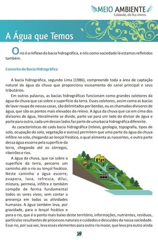 Meie
                                                        Edfn
                                                        IinE
                                                        OT
                                                         AE
                                                          MBI o
                                                             N
                                                         C oc i
                                                         u, i t
                                                         de
                                                          a l ar
                                                               .




Au s
ÁT
ge
 ue
 a m
 qo
   o  rio é o reflexo da bacia hidrográfica, e nós como sociedade lá estamos refletidos
também.

Conceito de Bacia Hidrográfica

    A bacia hidrográfica, segundo Lima (1986), compreende toda a área de captação
natural da água da chuva que proporciona escoamento do canal principal e seus
tributários.
    Em outras palavras, as bacias hidrográficas funcionam como grandes coletores da
água da chuva que cai sobre a superfície da terra. Esses coletores, assim como as bacias
de lavar roupa de nossas casas, são delimitados por bordas, ou os chamados divisores de
água, que são os pontos mais elevados do relevo. A água da chuva que cai em cima dos
divisores de água, literalmente se divide, parte vai para um lado do divisor de água e
parte para outro, cada um desses lados faz parte de uma bacia hidrográfica diferente.
     As características de cada bacia hidrográfica (relevo, geologia, topografia, tipos de
solo, ocupação do solo, vegetação e outras) permitem que uma parte da água da chuva
infiltre no solo, chegando ao lençol freático, o qual alimenta as nascentes, e outra parte
dessa água escorra pela superfície da
terra, chegando até os córregos,
ribeirões e rios.
    A água da chuva, que cai sobre a
superfície da terra, percorre um
caminho até o rio ou lençol freático.
Neste caminho a água escorre,
evapora, lava, refresca, dilui,
mistura, permeia, infiltra e também
compõe de forma fundamental
todos os seres vivos, sem contar a
presença em todas as atividades
humanas. A água também leva, por
gravidade, para o lençol freático e
para o rio, que é o ponto mais baixo deste território, informações, nutrientes, resíduos,
partículas resultantes de processos naturais e cuidados e descuidos da nossa sociedade.
Esse rio, por sua vez, leva esses elementos para outro rio maior, que leva pra outro ainda

                                           1
                                           9
 
