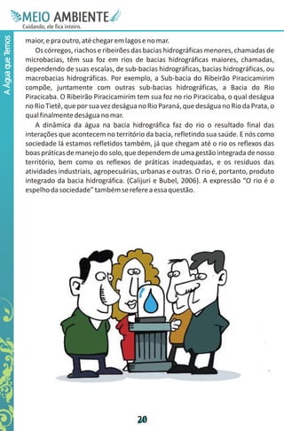 M.N
                    Ee T
                    I ao E
                     O AM
                   C oc i
                   u ,en
                         B
                         I
                   in fi r
                   de t
                    a li
                    d
                          E
A Água que Temos



                   maior, e pra outro, até chegar em lagos e no mar.
                       Os córregos, riachos e ribeirões das bacias hidrográficas menores, chamadas de
                   microbacias, têm sua foz em rios de bacias hidrográficas maiores, chamadas,
                   dependendo de suas escalas, de sub-bacias hidrográficas, bacias hidrográficas, ou
                   macrobacias hidrográficas. Por exemplo, a Sub-bacia do Ribeirão Piracicamirim
                   compõe, juntamente com outras sub-bacias hidrográficas, a Bacia do Rio
                   Piracicaba. O Ribeirão Piracicamirim tem sua foz no rio Piracicaba, o qual deságua
                   no Rio Tietê, que por sua vez deságua no Rio Paraná, que deságua no Rio da Prata, o
                   qual finalmente deságua no mar.
                       A dinâmica da água na bacia hidrográfica faz do rio o resultado final das
                   interações que acontecem no território da bacia, refletindo sua saúde. E nós como
                   sociedade lá estamos refletidos também, já que chegam até o rio os reflexos das
                   boas práticas de manejo do solo, que dependem de uma gestão integrada de nosso
                   território, bem como os reflexos de práticas inadequadas, e os resíduos das
                   atividades industriais, agropecuárias, urbanas e outras. O rio é, portanto, produto
                   integrado da bacia hidrográfica. (Calijuri e Bubel, 2006). A expressão “O rio é o
                   espelho da sociedade” também se refere a essa questão.




                                                        2
                                                        0
 