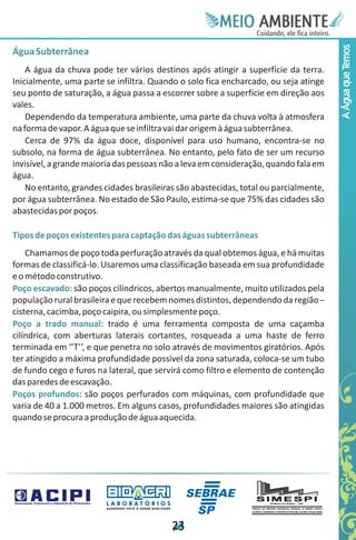 Meie
                                                                                 Edfn
                                                                                 IinE
                                                                                 OT
                                                                                  AE
                                                                                   MBI o
                                                                                      N
                                                                                  C oc i
                                                                                  u, i t
                                                                                  de
                                                                                   a l ar
                                                                                        .




                                                                                       A Água que Temos
Água Subterrânea
    A água da chuva pode ter vários destinos após atingir a superfície da terra.
Inicialmente, uma parte se infiltra. Quando o solo fica encharcado, ou seja atinge
seu ponto de saturação, a água passa a escorrer sobre a superfície em direção aos
vales.
    Dependendo da temperatura ambiente, uma parte da chuva volta à atmosfera
na forma de vapor. A água que se infiltra vai dar origem à água subterrânea.
    Cerca de 97% da água doce, disponível para uso humano, encontra-se no
subsolo, na forma de água subterrânea. No entanto, pelo fato de ser um recurso
invisível, a grande maioria das pessoas não a leva em consideração, quando fala em
água.
    No entanto, grandes cidades brasileiras são abastecidas, total ou parcialmente,
por água subterrânea. No estado de São Paulo, estima-se que 75% das cidades são
abastecidas por poços.

Tipos de poços existentes para captação das águas subterrâneas
    Chamamos de poço toda perfuração através da qual obtemos água, e há muitas
formas de classificá-lo. Usaremos uma classificação baseada em sua profundidade
e o método construtivo.
Poço escavado: são poços cilíndricos, abertos manualmente, muito utilizados pela
população rural brasileira e que recebem nomes distintos, dependendo da região –
cisterna, cacimba, poço caipira, ou simplesmente poço.
Poço a trado manual: trado é uma ferramenta composta de uma caçamba
cilíndrica, com aberturas laterais cortantes, rosqueada a uma haste de ferro
terminada em ‘’T’’, e que penetra no solo através de movimentos giratórios. Após
ter atingido a máxima profundidade possível da zona saturada, coloca-se um tubo
de fundo cego e furos na lateral, que servirá como filtro e elemento de contenção
das paredes de escavação.
Poços profundos: são poços perfurados com máquinas, com profundidade que
varia de 40 a 1.000 metros. Em alguns casos, profundidades maiores são atingidas
quando se procura a produção de água aquecida.




                        LABORATÓRIOS
                         A J U DA N D O VO C Ê A G E R A R Q UA L I DA D E




                                                                             2
                                                                             3
 