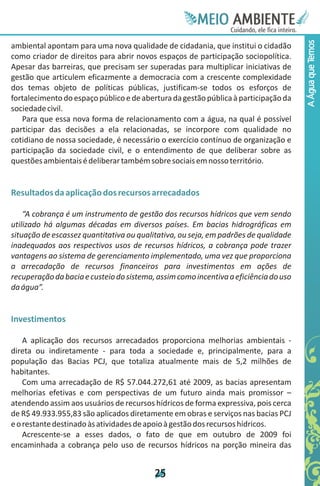 Meie
                                                       Edfn
                                                       IinE
                                                       OT
                                                        AE
                                                         MBI o
                                                            N
                                                        C oc i
                                                        u, i t
                                                        de
                                                         a l ar
                                                              .




                                                                                      A Água que Temos
ambiental apontam para uma nova qualidade de cidadania, que institui o cidadão
como criador de direitos para abrir novos espaços de participação sociopolítica.
Apesar das barreiras, que precisam ser superadas para multiplicar iniciativas de
gestão que articulem eficazmente a democracia com a crescente complexidade
dos temas objeto de políticas públicas, justificam-se todos os esforços de
fortalecimento do espaço público e de abertura da gestão pública à participação da
sociedade civil.
   Para que essa nova forma de relacionamento com a água, na qual é possível
participar das decisões a ela relacionadas, se incorpore com qualidade no
cotidiano de nossa sociedade, é necessário o exercício contínuo de organização e
participação da sociedade civil, e o entendimento de que deliberar sobre as
questões ambientais é deliberar também sobre sociais em nosso território.


Resultados da aplicação dos recursos arrecadados

    “A cobrança é um instrumento de gestão dos recursos hídricos que vem sendo
utilizado há algumas décadas em diversos países. Em bacias hidrográficas em
situação de escassez quantitativa ou qualitativa, ou seja, em padrões de qualidade
inadequados aos respectivos usos de recursos hídricos, a cobrança pode trazer
vantagens ao sistema de gerenciamento implementado, uma vez que proporciona
a arrecadação de recursos financeiros para investimentos em ações de
recuperação da bacia e custeio do sistema, assim como incentiva a eficiência do uso
da água”.


Investimentos

    A aplicação dos recursos arrecadados proporciona melhorias ambientais -
direta ou indiretamente - para toda a sociedade e, principalmente, para a
população das Bacias PCJ, que totaliza atualmente mais de 5,2 milhões de
habitantes.
    Com uma arrecadação de R$ 57.044.272,61 até 2009, as bacias apresentam
melhorias efetivas e com perspectivas de um futuro ainda mais promissor –
atendendo assim aos usuários de recursos hídricos de forma expressiva, pois cerca
de R$ 49.933.955,83 são aplicados diretamente em obras e serviços nas bacias PCJ
e o restante destinado às atividades de apoio à gestão dos recursos hídricos.
    Acrescente-se a esses dados, o fato de que em outubro de 2009 foi
encaminhada a cobrança pelo uso de recursos hídricos na porção mineira das


                                          2
                                          5
 