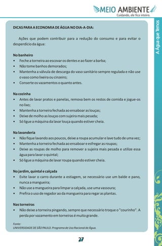 Meie
                                                               Edfn
                                                               IinE
                                                               OT
                                                                AE
                                                                 MBI o
                                                                    N
                                                                C oc i
                                                                u, i t
                                                                de
                                                                 a l ar
                                                                      .




                                                                                 A Água que Temos
DICAS PARA A ECONOMIA DE ÁGUA NO DIA-A-DIA:

   Ações que podem contribuir para a redução do consumo e para evitar o
desperdício da água:

No banheiro
• Feche a torneira ao escovar os dentes e ao fazer a barba;
• Não tome banhos demorados;
• Mantenha a válvula de descarga do vaso sanitário sempre regulada e não use
    o vaso como lixeira ou cinzeiro;
• Conserte os vazamentos o quanto antes.

Na cozinha
• Antes de lavar pratos e panelas, remova bem os restos de comida e jogue-os
    no lixo;
• Mantenha a torneira fechada ao ensaboar as louças;
• Deixe de molho as louças com sujeira mais pesada;
• Só ligue a máquina da lavar louça quando estiver cheia.

Na lavanderia
• Não fique lavando aos poucos, deixe a roupa acumular e lave tudo de uma vez;
• Mantenha a torneira fechada ao ensaboar e esfregar as roupas;
• Deixe as roupas de molho para remover a sujeira mais pesada e utilize essa
    água para lavar o quintal;
• Só ligue a máquina de lavar roupa quando estiver cheia.

No jardim, quintal e calçada
• Evite lavar o carro durante a estiagem, se necessário use um balde e pano,
    nunca a mangueira;
• Não use a mangueira para limpar a calçada, use uma vassoura;
• Prefira o uso de regador ao da mangueira para regar as plantas.

Nas torneiras
• Não deixe a torneira pingando, sempre que necessário troque o "courinho". A
   perda por vazamento em torneiras é muito grande.

Fonte:
UNIVERSIDADE DE SÃO PAULO. Programa de Uso Racional de Água.


                                               2
                                               7
 