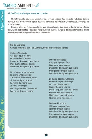 M.N
                    Ee T
                    I ao E
                     O AM
                   C oc i
                   u ,en
                         B
                         I
                   in fi r
                   de t
                    a li
                    d
                          E
A Água que Temos



                   O rio Piracicaba que eu adoro tanto

                       O rio Piracicaba atravessa uma das regiões mais antigas de ocupação do Estado de São
                   Paulo, e está intimamente ligado à cultura da cidade de Piracicaba, que cresceu ao longo de
                   suas margens.
                       Existem diversas festas populares, que são realizadas às margens do rio, como a Festa
                   do Divino, as Serestas, Festa das Nações, entre outras. A figura do pescador caipira ainda
                   resiste e a música caipira típica imortalizou o rio.




                     Rio de Lágrimas
                     Canção composta por Tião Carreiro, Piraci e Lourival dos Santos

                     O rio de Piracicaba
                     Vai jogar água pra fora
                     Quando chegar a água
                                                                 O rio de Piracicaba
                     Dos olhos de alguém que chora
                                                                 Vai jogar água pra fora
                     Mas quando chegar a água
                                                                 Quando chegar a água
                     Dos olhos de alguém que chora
                                                                 Dos olhos de alguém que chora
                                                                 Mas quando chegar a água
                     Lá no bairro onde eu moro
                                                                 Dos olhos de alguém que chora
                     Só existe uma nascente
                     A nascente é dos meus olhos
                                                                 Eu quero apanhar uma rosa
                     Já formou água corrente
                                                                 Minha mão já não alcança
                     Pertinho da minha casa
                                                                 Eu choro desesperado
                     Já virou uma lagoa
                                                                 Igualzinho uma criança
                     Com lágrimas dos meus olhos
                                                                 Duvido alguém quem não chore
                     Por causa de uma pessoa
                                                                 Pela dor de uma saudade
                                                                 Quero ver quem não chora
                                                                 Quando ama de verdade

                                                                 O rio de Piracicaba
                                                                 Vai jogar água pra fora
                                                                 Quando chegar a água
                                                                 Dos olhos de alguém que chora
                                                                 Mas quando chegar a água
                                                                 Dos olhos de alguém que chora




                                                           2
                                                           8
 