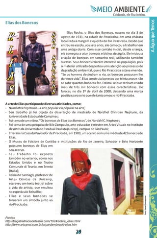 Meie
                                                                  Edfn
                                                                  IinE
                                                                  OT
                                                                   AE
                                                                    MBI o
                                                                       N
                                                                   C oc i
                                                                   u, i t
                                                                   de
                                                                    a l ar
                                                                         .




                                                                                                                                 A Água que Temos
Elias dos Bonecos

                                            Elias Rocha, o Elias dos Bonecos, nasceu no dia 3 de
                                        agosto de 1931, na cidade de Piracicaba, em uma chácara
                                        localizada à margem esquerda do Rio Piracicaba. Desde que
                                        entrou na escola, aos sete anos, ele começou a trabalhar em
                                        uma antiga olaria. Com esse contato inicial, desde criança,
                                        ele começou a criar bonecos e bichos de argila. Ele iniciou a
                                        criação de bonecos em tamanho real, utilizando também
                                        sucatas. Seus bonecos criaram interesse na população, pois
                                        o material utilizado despertou uma atenção ao processo de
                                        degradação ambiental, que o Rio Piracicaba estava vivendo.
                                        “Se os homens destruíram o rio, os bonecos procuram lhe
                                        dar nova vida”. Elias construiu bonecos por trinta anos e não
                                        se sabe quantos bonecos fez. Estima-se que tenham criado
                                        mais de três mil bonecos com essas características. Ele
                                        faleceu no dia 1º de abril de 2008, deixando uma marca
                                        positiva para o rio que ele tanto amou: o rio Piracicaba.

A arte de Elias participou de diversas atividades, como:
- Na mostra Pop Brasil – a arte popular e o popular na arte;
- Seu trabalho já foi objeto da dissertação de mestrado de Nordhel Christian Neptune, da
   Universidade Estadual de Campinas;
- Foi tema de um vídeo, ‘’Os bonecos de Elias dos Bonecos’’, de Nordahl C. Neptune ;
- Foi tema de uma pesquisa de Bile Zampaulo, arte-educador e mestre em Artes Visuais no Instituto
   de Artes da Universidade Estadual Paulista (Unesp), campus de São Paulo;
- Criaram na Casa do Povoador de Piracicaba, em 1989, um acervo com uma média de 42 bonecos de
   Elias;
- O Museu de Folclore de Curitiba e instituições do Rio de Janeiro, Salvador e Belo Horizonte
   possuem bonecos de Elias em
   seu acervo.
- Seu trabalho foi exposto
   também no exterior, como nos
   Estados Unidos e no Teatro
   Comunale di Teseto, em Trento
   (Itália);
- Reinaldo Santiago, professor de
   Artes Cênicas da Unicamp,
   escreveu um texto teatral sobre
   a vida do artista, que resultou
   no espetáculo Beira Rio;
- Elias e seus bonecos se
                                                                                                        Foto: Daniel Damasceno




   tornaram um símbolo junto ao
   rio Piracicaba.


Fontes
http://tragatralhaciadeteatro.com/1024/sobre_elias.html
http://www.artcanal.com.br/oscardambrosio/elias.htm

                                                   2
                                                   9
 