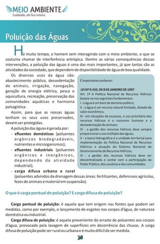 M.N
      Ee T
      I ao E
       O AM
     C oc i
     u ,en
           B
           I
     in fi r
     de t
      a li
      d
            E


Pog
oda
lã Á
ua s
 i s
 ç  u
     H      á muito tempo, o homem vem interagindo com o meio ambiente, o que se
costuma chamar de interferência antrópica. Dentre as várias consequências dessas
intervenções, a poluição das águas é uma das mais importantes, já que tantas são as
atividades da sociedade, que dependem de disponibilidade de água de boa qualidade.
    Os diversos usos da água são:
abastecimento público, dessedentação É importante conhecer:
de animais, irrigação, navegação,
geração de energia elétrica, pesca e LEI Nº 9.433, DE 8 DE JANEIRO DE 1997
                                                      Art. 1º A Política Nacional de Recursos Hídricos
aquicultura, recreação, preservação das baseia-se nos seguintes fundamentos:
comunidades aquáticas e harmonia I - a água é um bem de domínio público;
paisagística.                                         II - a água é um recurso natural limitado, dotado de
    Assim, para que as nossas águas valor econômico;
tenham os seus usos preservados, III - em situações de escassez, o uso prioritário dos
                                                      recursos hídricos é o consumo humano e a
devem ser protegidas.                                 dessedentação de animais;
    A poluição das águas é gerada por:                IV - a gestão dos recursos hídricos deve sempre
    - efluentes domésticos (poluentes proporcionar o uso múltiplo das águas;
      o r g â n i c o s b i o d e g r a d á v e i s , V - a bacia hidrográfica é a unidade territorial para
                                                      implementação da Política Nacional de Recursos
      nutrientes e microrganismos);
                                                      Hídricos e atuação do Sistema Nacional de
    - efluentes industriais (poluentes Gerenciamento de Recursos Hídricos;
      o r g â n i c o s e i n o r g â n i c o s , VI - a gestão dos recursos hídricos deve ser
      d e p e n d e n d o d a a t i v i d a d e descentralizada e contar com a participação do
      industrial);                                    Poder Público, dos usuários e das comunidades.

    - carga difusa urbana e rural
      (poluentes advindos da drenagem dessas áreas: fertilizantes, defensivos agrícolas,
      fezes de animais e material em suspensão).

O que é carga pontual de poluição? E carga difusa de poluição?

   Carga pontual de poluição: é aquela que tem origem nas fontes que podem ser
medidas, como por exemplo, o lançamento de esgotos nos corpos d’água, de natureza
doméstica ou industrial.
   Carga difusa de poluição: é aquela proveniente do arraste de poluentes aos corpos
d’água, provocado pela lavagem de superfícies em decorrência das chuvas. A carga
difusa de poluição pode ser rural ou urbana e é muito difícil de ser medida.
                                                   3
                                                   0
 