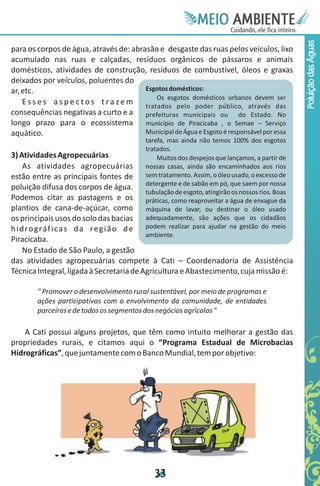 Meie
                                                             Edfn
                                                             IinE
                                                             OT
                                                              AE
                                                               MBI o
                                                                  N
                                                              C oc i
                                                              u, i t
                                                              de
                                                               a l ar
                                                                    .




                                                                                                 Poluição das Águas
para os corpos de água, através de: abrasão e desgaste das ruas pelos veículos, lixo
acumulado nas ruas e calçadas, resíduos orgânicos de pássaros e animais
domésticos, atividades de construção, resíduos de combustível, óleos e graxas
deixados por veículos, poluentes do
ar, etc.                                  Esgotos domésticos:
                                              Os esgotos domésticos urbanos devem ser
    E s s e s a s p e c t o s t r a z e m tratados pelo poder público, através das
consequências negativas a curto e a prefeituras municipais ou do Estado. No
longo prazo para o ecossistema município de Piracicaba , o Semae – Serviço
aquático.                                 Municipal de Água e Esgoto é responsável por essa
                                           tarefa, mas ainda não temos 100% dos esgotos
                                           tratados.
3) Atividades Agropecuárias                    Muitos dos despejos que lançamos, a partir de
     As atividades agropecuárias           nossas casas, ainda são encaminhados aos rios
estão entre as principais fontes de        sem tratamento. Assim, o óleo usado, o excesso de
                                           detergente e de sabão em pó, que saem por nossa
poluição difusa dos corpos de água.
                                           tubulação de esgoto, atingirão os nossos rios. Boas
Podemos citar as pastagens e os            práticas, como reaproveitar a água de enxague da
plantios de cana-de-açúcar, como           máquina de lavar, ou destinar o óleo usado
os principais usos do solo das bacias      adequadamente, são ações que os cidadãos
h i d ro g rá f i c a s d a re g i ã o d e podem realizar para ajudar na gestão do meio
                                           ambiente.
Piracicaba.
     No Estado de São Paulo, a gestão
das atividades agropecuárias compete à Cati – Coordenadoria de Assistência
Técnica Integral, ligada à Secretaria de Agricultura e Abastecimento, cuja missão é:

        " Promover o desenvolvimento rural sustentável, por meio de programas e
        ações participativas com o envolvimento da comunidade, de entidades
        parceiras e de todos os segmentos dos negócios agrícolas "

    A Cati possui alguns projetos, que têm como intuito melhorar a gestão das
propriedades rurais, e citamos aqui o “Programa Estadual de Microbacias
Hidrográficas”, que juntamente com o Banco Mundial, tem por objetivo:




                                              3
                                              3
 