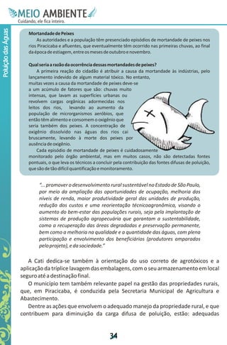 M.N
                      Ee T
                      I ao E
                       O AM
                     C oc i
                     u ,en
                           B
                           I
                     in fi r
                     de t
                      a li
                      d
                            E
Poluição das Águas



                        Mortandade de Peixes
                            As autoridades e a população têm presenciado episódios de mortandade de peixes nos
                        rios Piracicaba e afluentes, que eventualmente têm ocorrido nas primeiras chuvas, ao final
                        da época de estiagem, entre os meses de outubro e novembro.

                        Qual seria a razão da ocorrência dessas mortandades de peixes?
                             A primeira reação do cidadão é atribuir a causa da mortandade às indústrias, pelo
                        lançamento indevido de algum material tóxico. No entanto,
                        muitas vezes a causa da mortandade de peixes deve-se
                        a um acúmulo de fatores que são: chuvas muito
                        intensas, que lavam as superfícies urbanas ou
                        revolvem cargas orgânicas adormecidas nos
                        leitos dos rios, levando ao aumento da
                        população de microrganismos aeróbios, que
                        então têm alimento e consomem o oxigênio que
                        seria também dos peixes. A concentração de
                        oxigênio dissolvido nas águas dos rios cai
                        bruscamente, levando à morte dos peixes por
                        ausência de oxigênio.
                             Cada episódio de mortandade de peixes é cuidadosamente
                        monitorado pelo órgão ambiental, mas em muitos casos, não são detectadas fontes
                        pontuais, o que leva os técnicos a concluir pela contribuição das fontes difusas de poluição,
                        que são de tão difícil quantificação e monitoramento.


                             “... promover o desenvolvimento rural sustentável no Estado de São Paulo,
                             por meio da ampliação das oportunidades de ocupação, melhoria dos
                             níveis de renda, maior produtividade geral das unidades de produção,
                             redução dos custos e uma reorientação técnicoagronômica, visando o
                             aumento do bem-estar das populações rurais, seja pela implantação de
                             sistemas de produção agropecuária que garantam a sustentabilidade,
                             como a recuperação das áreas degradadas e preservação permanente,
                             bem como a melhoria na qualidade e a quantidade das águas, com plena
                             participação e envolvimento dos beneficiários (produtores amparados
                             pelo projeto), e da sociedade.”

                        A Cati dedica-se também à orientação do uso correto de agrotóxicos e a
                     aplicação da tríplice lavagem das embalagens, com o seu armazenamento em local
                     seguro até a destinação final.
                        O município tem também relevante papel na gestão das propriedades rurais,
                     que, em Piracicaba, é conduzida pela Secretaria Municipal de Agricultura e
                     Abastecimento.
                        Dentre as ações que envolvem o adequado manejo da propriedade rural, e que
                     contribuem para diminuição da carga difusa de poluição, estão: adequadas


                                                                 3
                                                                 4
 