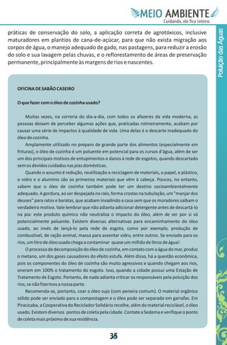 Meie
                                                                  Edfn
                                                                  IinE
                                                                  OT
                                                                   AE
                                                                    MBI o
                                                                       N
                                                                   C oc i
                                                                   u, i t
                                                                   de
                                                                    a l ar
                                                                         .




                                                                                                    Poluição das Águas
práticas de conservação do solo, a aplicação correta de agrotóxicos, inclusive
maturadores em plantios de cana-de-açúcar, para que não exista migração aos
corpos de água, o manejo adequado de gado, nas pastagens, para reduzir a erosão
do solo e sua lavagem pelas chuvas, e o reflorestamento de áreas de preservação
permanente, principalmente às margens de rios e nascentes.



   OFICINA DE SABÃO CASEIRO

   O que fazer com o óleo de cozinha usado?

        Muitas vezes, na correria do dia-a-dia, com todos os afazeres da vida moderna, as
   pessoas deixam de perceber algumas ações que, praticadas rotineiramente, acabam por
   causar uma série de impactos à qualidade de vida. Uma delas é o descarte inadequado do
   óleo de cozinha.
        Amplamente utilizado no preparo de grande parte dos alimentos (especialmente em
   frituras), o óleo de cozinha é um poluente em potencial para os cursos d'água, além de ser
   um dos principais motivos de entupimentos e danos à rede de esgotos, quando descartado
   sem os devidos cuidados nas pias domésticas.
        Quando o assunto é redução, reutilização e reciclagem de materiais, o papel, o plástico,
   o vidro e o alumínio são os primeiros materiais que vêm à cabeça. Poucos, no entanto,
   sabem que o óleo de cozinha também pode ter um destino socioambientalmente
   adequado. A gordura, ao ser despejada no ralo, forma crostas na tubulação, um "manjar dos
   deuses" para ratos e baratas, que acabam invadindo a casa sem que os moradores saibam o
   verdadeiro motivo. Vale lembrar que não adianta adicionar detergente antes de descartá-lo
   na pia: este produto químico não neutraliza o impacto do óleo, além de ser por si só
   potencialmente poluente. Existem diversas alternativas para encaminhamento do óleo
   usado, ao invés de lançá-lo pela rede de esgoto, como por exemplo, produção de
   combustível, de ração animal, massa para assentar vidro, entre outros. Se enviado para os
   rios, um litro de óleo usado chega a contaminar quase um milhão de litros de água!
        O processo de decomposição do óleo de cozinha, em contato com a água do mar, produz
   o metano, um dos gases causadores do efeito estufa. Além disso, há a questão econômica,
   pois os componentes do óleo de cozinha são muito agressivos e quando chegam aos rios,
   oneram em 100% o tratamento do esgoto. Isso, quando a cidade possui uma Estação de
   Tratamento de Esgoto. Portanto, de nada adianta criticar os responsáveis pela poluição dos
   rios, se não fizermos a nossa parte.
        Recomenda-se, portanto, coar o óleo sujo (com peneira comum). O material orgânico
   sólido pode ser enviado para a compostagem e o óleo pode ser separado em garrafas. Em
   Piracicaba, a Cooperativa do Reciclador Solidário recolhe, além do material reciclável, o óleo
   usado. Existem diversos pontos de coleta pela cidade. Contate a Sedema e verifique o ponto
   de coleta mais próximo de sua residência.


                                                   3
                                                   5
 