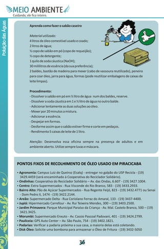 M.N
                      Ee T
                      I ao E
                       O AM
                     C oc i
                     u ,en
                           B
                           I
                     in fi r
                     de t
                      a li
                      d
                            E
Poluição das Águas



                             Aprenda como fazer o sabão caseiro

                             Material utilizado:
                             4 litros de óleo comestível usado e coado;
                             2 litros de água;
                             ½ copo de sabão em pó (copo de requeijão);
                             ½ copo de detergente;
                             1 quilo de soda cáustica (NaOH);
                             30 mililitros de essência (da sua preferência);
                             2 baldes, bastão de madeira para mexer (cabo de vassoura reutilizado), peneira
                             para coar óleo, jarra para água, formas (pode reutilizar embalagens de caixas de
                             leite limpas).

                             Procedimento:
                             - Dissolver o sabão em pó em ½ litro de água num dos baldes, reserve.
                             - Dissolver a soda cáustica em 1 e ½ litro de água no outro balde.
                             - Adicionar lentamente as duas soluções ao óleo.
                             - Mexer por 20 minutos a mistura.
                             - Adicionar a essência.
                             - Despejar em formas.
                             - Desforme assim que o sabão estiver firme e corte em pedaços.
                             - Rendimento 5 caixas de leite de 1 litro.

                             Atenção: Desenvolva essa oficina sempre na presença de adultos e em
                             ambiente aberto. Utilize sempre luvas e máscara.



                     PONTOS FIXOS DE RECOLHIMENTO DE ÓLEO USADO EM PIRACICABA
                     Agronomia: Campus Luiz de Queiroz (Esalq) - entregar no galpão do USP Recicla - (19)
                     Ÿ
                      3429.4459 (será encaminhado à Cooperativa do Reciclador Solidário).
                     Ondinhas: Cooperativa do Reciclador Solidário – Av. das Ondas, 6.607 - (19) 3427.1004.
                     Ÿ
                     Centro: Extra Supermercados - Rua Visconde do Rio Branco, 583 - (19) 3433.2933.
                     Ÿ
                     Ÿ Alto: Pão de Açúcar Supermercados - Rua Regente Feijó, 823 - (19) 3432.4771 ou Senai
                     Bairro
                      - Dom Pedro II, 1474 - (19) 3422.2144.
                     Ÿ Supermercado Delta - Rua Coriolano Ferraz do Amaral, 133 - (19) 3437-4400.
                     Areão:
                     Ÿ Hipermercado Carrefour - Av. Rui Teixeira Mendes, 300 – (19) 3403.2500.
                     Jupiá:
                     Ÿ Primavera: Parque Municipal Paraíso da Criança - Av. Mal. Castelo Branco, 500 – (19)
                     Jardim
                      3421.3425.
                     Morumbi: Supermercado Enxuto - Av. Cassio Pascoal Padovani, 401 - (19) 3424.2799.
                     Ÿ
                     Pauliceia: GPS Auto Center – Av. São Paulo, 754 - (19) 3402.1821.
                     Ÿ
                     Padarias: Verificar a padaria próxima a sua casa, a maioria delas está coletando.
                     Ÿ
                     Ÿ Óleo: Solicite uma bombona para armazenar o Óleo de Fritura - (19) 3432-5050
                     Disk


                                                                3
                                                                6
 