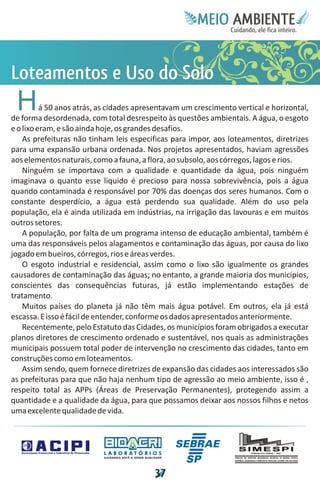Meie
                                                                               Edfn
                                                                               IinE
                                                                               OT
                                                                                AE
                                                                                 MBI o
                                                                                    N
                                                                                C oc i
                                                                                u, i t
                                                                                de
                                                                                 a l ar
                                                                                      .




L e Ul
on s S
t t oo
 eo d
 as o
 m e o
 H        á 50 anos atrás, as cidades apresentavam um crescimento vertical e horizontal,
de forma desordenada, com total desrespeito às questões ambientais. A água, o esgoto
e o lixo eram, e são ainda hoje, os grandes desafios.
    As prefeituras não tinham leis especificas para impor, aos loteamentos, diretrizes
para uma expansão urbana ordenada. Nos projetos apresentados, haviam agressões
aos elementos naturais, como a fauna, a flora, ao subsolo, aos córregos, lagos e rios.
    Ninguém se importava com a qualidade e quantidade da água, pois ninguém
imaginava o quanto esse liquido é precioso para nossa sobrevivência, pois a água
quando contaminada é responsável por 70% das doenças dos seres humanos. Com o
constante desperdício, a água está perdendo sua qualidade. Além do uso pela
população, ela é ainda utilizada em indústrias, na irrigação das lavouras e em muitos
outros setores.
    A população, por falta de um programa intenso de educação ambiental, também é
uma das responsáveis pelos alagamentos e contaminação das águas, por causa do lixo
jogado em bueiros, córregos, rios e áreas verdes.
    O esgoto industrial e residencial, assim como o lixo são igualmente os grandes
causadores de contaminação das águas; no entanto, a grande maioria dos municípios,
conscientes das consequências futuras, já estão implementando estações de
tratamento.
    Muitos países do planeta já não têm mais água potável. Em outros, ela já está
escassa. E isso é fácil de entender, conforme os dados apresentados anteriormente.
    Recentemente, pelo Estatuto das Cidades, os municípios foram obrigados a executar
planos diretores de crescimento ordenado e sustentável, nos quais as administrações
municipais possuem total poder de intervenção no crescimento das cidades, tanto em
construções como em loteamentos.
    Assim sendo, quem fornece diretrizes de expansão das cidades aos interessados são
as prefeituras para que não haja nenhum tipo de agressão ao meio ambiente, isso é ,
respeito total as APPs (Áreas de Preservação Permanentes), protegendo assim a
quantidade e a qualidade da água, para que possamos deixar aos nossos filhos e netos
uma excelente qualidade de vida.



                           LABORATÓRIOS
                           A J U DA N D O VO C Ê A G E R A R Q UA L I DA D E




                                                                      3
                                                                      7
 