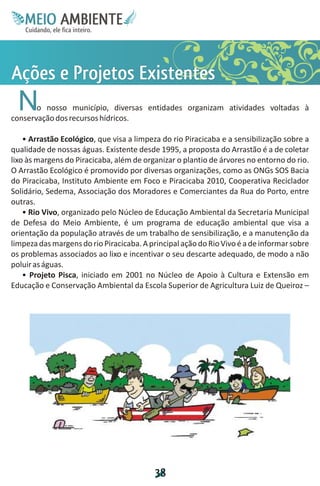 M.N
                   Ee T
                   I ao E
                    O AM
                  C oc i
                  u ,en
                        B
                        I
                  in fi r
                  de t
                   a li
                   d
                         E
Água e Resíduos




             APsts
             ç ro e
             õ o xe
             e j Et
              s e in
              et s
                  No nosso município, diversas entidades organizam atividades voltadas à
            conservação dos recursos hídricos.

                • Arrastão Ecológico, que visa a limpeza do rio Piracicaba e a sensibilização sobre a
            qualidade de nossas águas. Existente desde 1995, a proposta do Arrastão é a de coletar
            lixo às margens do Piracicaba, além de organizar o plantio de árvores no entorno do rio.
            O Arrastão Ecológico é promovido por diversas organizações, como as ONGs SOS Bacia
            do Piracicaba, Instituto Ambiente em Foco e Piracicaba 2010, Cooperativa Reciclador
            Solidário, Sedema, Associação dos Moradores e Comerciantes da Rua do Porto, entre
            outras.
                • Rio Vivo, organizado pelo Núcleo de Educação Ambiental da Secretaria Municipal
            de Defesa do Meio Ambiente, é um programa de educação ambiental que visa a
            orientação da população através de um trabalho de sensibilização, e a manutenção da
            limpeza das margens do rio Piracicaba. A principal ação do Rio Vivo é a de informar sobre
            os problemas associados ao lixo e incentivar o seu descarte adequado, de modo a não
            poluir as águas.
                • Projeto Pisca, iniciado em 2001 no Núcleo de Apoio à Cultura e Extensão em
            Educação e Conservação Ambiental da Escola Superior de Agricultura Luiz de Queiroz –




                                                      3
                                                      8
 