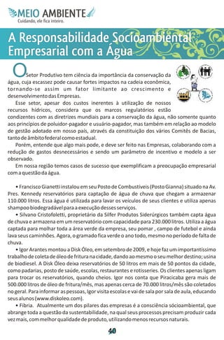 M.N
     Ee T
     I ao E
      O AM
    C oc i
    u ,en
          B
          I
    in fi r
    de t
     a li
     d
           E

A s acb
R ad a t
 e b Sm
 s i e
 pl
  oi o i a
  n d i e
      on l
Esc Á
m og
p lm
 ri
 ea a
  r
  a  ua
  O     Setor Produtivo tem ciência da importância da conservação da
água, cuja escassez pode causar fortes impactos na cadeia econômica,
tornando-se assim um fator limitante ao crescimento e
desenvolvimento das Empresas.
   Esse setor, apesar dos custos inerentes à utilização de nossos
recursos hídricos, considera que os marcos regulatórios estão
condizentes com as diretrizes mundiais para a conservação da água, não somente quanto
aos princípios de poluidor-pagador e usuário-pagador, mas também em relação ao modelo
de gestão adotado em nosso país, através da constituição dos vários Comitês de Bacias,
tanto de âmbito federal como estadual.
   Porém, entende que algo mais pode, e deve ser feito nas Empresas, colaborando com a
redução de gastos desnecessários e sendo um parâmetro de incentivo e modelo a ser
observado.
   Em nossa região temos casos de sucesso que exemplificam a preocupação empresarial
com a questão da água.

   • Francisco Gianetti instalou em seu Posto de Combustíveis (Posto Gianna) situado na Av.
Pres. Kennedy reservatórios para captação de água de chuva que chegam a armazenar
110.000 litros. Essa água é utilizada para lavar os veículos de seus clientes e utiliza apenas
shampoo biodegradável para a execução desses serviços.
   • Silvano Cristofoletti, proprietário da Silfer Produtos Siderúrgicos também capta água
de chuva e armazena em um reservatório com capacidade para 230.000 litros. Utiliza a água
captada para molhar toda a área verde da empresa, seu pomar , campo de futebol e ainda
lava seus caminhões. Agora, o gramado fica verde o ano todo, mesmo no período de falta de
chuva.
   • Igor Arantes montou a Disk Óleo, em setembro de 2009, e hoje faz um importantíssimo
trabalho de coleta de óleo de fritura na cidade, dando ao mesmo o seu melhor destino; usina
de biodiesel. A Disk Óleo deixa reservatórios de 50 litros em mais de 50 pontos da cidade,
como padarias, posto de saúde, escolas, restaurantes e rotisseries. Os clientes apenas ligam
para trocar os reservatórios, quando cheios. Igor nos conta que Piracicaba gera mais de
500.000 litros de óleo de fritura/mês, mas apenas cerca de 70.000 litros/mês são coletados
no geral. Para informar as pessoas, Igor visita escolas e vai de sala por sala de aula, educando
seus alunos (www.diskoleo.com).
   • Fibria. Atualmente um dos pilares das empresas é a consciência sócioambiental, que
abrange toda a questão da sustentabilidade, na qual seus processos precisam produzir cada
vez mais, com melhor qualidade de produto, utilizando menos recursos naturais.

                                              4
                                              0
 