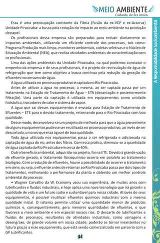 Meie
                                                           Edfn
                                                           IinE
                                                           OT
                                                            AE
                                                             MBI o
                                                                N
                                                            C oc i
                                                            u, i t
                                                            de
                                                             a l ar
                                                                  .




                                                                                            A Responsabilidade Socioambiental
     Essa é uma preocupação constante da Fibria (Fusão da ex-VCP e ex-Aracruz)
Unidade Piracicaba: a busca pela redução do impacto ao meio ambiente na produção
de papel.
     Os profissionais dessa empresa são preparados para reduzir diariamente os
impactos ambientais, utilizando um eficiente controle dos processos, tais como:
Programa Produção mais limpa, monitores ambientais, coletas seletivas e o Núcleo de
Educação Ambiental (NEA), que realiza atividades ambientais de conscientização com
os profissionais.
     Uma das ações ambientais da Unidade Piracicaba, na qual podemos constatar o
empenho da empresa e de seus profissionais, é o projeto de recirculação de água de
refrigeração que tem como objetivo a busca contínua pela redução da geração de
efluentes no consumo de água.
     A água utilizada no processo produtivo é captada no Rio Piracicaba.
     Antes de utilizar a água no processo, a mesma, ao ser captada passa por um
tratamento na Estação de Tratamento de Água – ETA (decantação e posteriormente
filtração). Uma parte da captação é utilizada em equipamentos como unidade
hidráulica, trocadores de calor e sistema de vapor.
     A água que sai desses equipamentos é enviada para Estação de Tratamento de
Efluentes – ETE para o devido tratamento, retornando para o Rio Piracicaba com boa
qualidade.
     Desse modo, desenvolveu-se um projeto de melhoria para que a água proveniente
de alguns equipamentos pudesse ser reutilizada no processo produtivo, ao invés de ser
descartada, uma vez que essa água é de boa qualidade.
     Toda água utilizada nos equipamentos passa a ser refrigerada e adicionada na
captação de água do rio, antes dos filtros. Com essa prática, diminuiu-se a quantidade
de água captada do Rio Piracicaba em cerca de 40%.
     Outro benefício ambiental, adquirido no projeto, foi na ETE. Devido à grande vazão
de efluente gerado, o tratamento físicoquímico ocorria em paralelo ao tratamento
biológico. Com a redução de efluentes, houve a possibilidade de ocorrer o tratamento
em série, ou seja, o efluente antes de retornar ao Rio Piracicaba passa por dois tipos de
tratamentos, melhorando a performance da planta e obtendo um melhor controle
ambiental do processo.
     • Wagner Carvalho da W. Economy usou sua experiência, de muitos anos com
lubrificantes e fluidos industriais, e hoje aplica uma nova tecnologia que irá garantir a
qualidade de vida e um futuro sadio e sustentável para nossa cidade. Através de seus
equipamentos, é possível reutilizar efluentes químicos industriais com a mesma
qualidade inicial. O sistema permite utilizar uma quantidade menor de produtos
químicos e, consequentemente, gera menores quantidades de efluentes, o que
favorece o meio ambiente e em especial nossos rios. O descarte de lubrificantes e
fluidos de processos, resultantes de atividades industriais, como usinagens e
desengraxe, de grande volume em nossa cidade, poderão se tornar inexistentes no
futuro graças a esse equipamento, que está sendo comercializado em parceria com a
GP Lubrificantes.
                                             4
                                             1
 