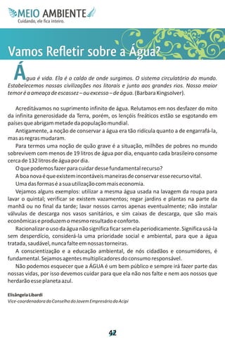 M.N
     Ee T
     I ao E
      O AM
    C oc i
    u ,en
          B
          I
    in fi r
    de t
     a li
     d
           E


V es a ?
a f og
mrr u
 o tb a
 se e
 Rli Á
  Á    gua é vida. Ela é o caldo de onde surgimos. O sistema circulatório do mundo.
Estabelecemos nossas civilizações nos litorais e junto aos grandes rios. Nosso maior
temor é a ameaça de escassez – ou excesso – de água. (Barbara Kingsolver).

   Acreditávamos no suprimento infinito de água. Relutamos em nos desfazer do mito
da infinita generosidade da Terra, porém, os lençóis freáticos estão se esgotando em
países que abrigam metade da população mundial.
   Antigamente, a noção de conservar a água era tão ridícula quanto a de engarrafá-la,
mas as regras mudaram.
   Para termos uma noção de quão grave é a situação, milhões de pobres no mundo
sobrevivem com menos de 19 litros de água por dia, enquanto cada brasileiro consome
cerca de 132 litros de água por dia.
   O que podemos fazer para cuidar desse fundamental recurso?
   A boa nova é que existem incontáveis maneiras de conservar esse recurso vital.
   Uma das formas é a sua utilização com mais economia.
   Vejamos alguns exemplos: utilizar a mesma água usada na lavagem da roupa para
lavar o quintal; verificar se existem vazamentos; regar jardins e plantas na parte da
manhã ou no final da tarde; lavar nossos carros apenas eventualmente; não instalar
válvulas de descarga nos vasos sanitários, e sim caixas de descarga, que são mais
econômicas e produzem o mesmo resultado e conforto.
   Racionalizar o uso da água não significa ficar sem ela periodicamente. Significa usá-la
sem desperdício, considerá-la uma prioridade social e ambiental, para que a água
tratada, saudável, nunca falte em nossas torneiras.
   A conscientização e a educação ambiental, de nós cidadãos e consumidores, é
fundamental. Sejamos agentes multiplicadores do consumo responsável.
   Não podemos esquecer que a ÁGUA é um bem público e sempre irá fazer parte das
nossas vidas, por isso devemos cuidar para que ela não nos falte e nem aos nossos que
herdarão esse planeta azul.

Elisângela Libardi
Vice-coordenadora do Conselho do Jovem Empresário da Acipi




                                                4
                                                2
 